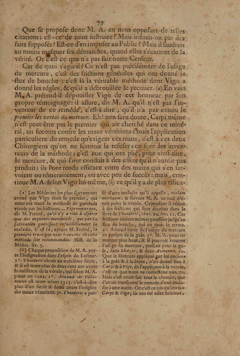 t 7 9 Que fe propofe donc M. A. en nous oppofant>cîe telles citations5 eft-ce de nous inftruire.f Mais inftruit-on par des faits fuppofés ? Eft-ce d’en impofer au Public ? Mais il faudrait au moins rqgfquer fes démarches, quand elles s’écartent de h vérité. Or ceft ce que n’a pas fait notre Cenfeur> Car de quoi s’agit-il? Ce n’eft pas précifément-de Fufage du mercure , c’eft des friétions générales qui ont donné le flux de bouche : c’eft là la véritable méthode dont Vigo a donné les régies , & qu’il a débrouillée le premier. (4 En vain M» A. prétend-il dépouiller Vigo de cet honneur, par fon propre témoignage: il allure, dit M. A. qu’il n’eft pas l’in¬ venteur de ce remède', c’eft-à dire , qu’il n’a pas connu Te premier les vertus du mercure. Eh ! non fans doute, Carpi même n’eft peut-être pas le premier qui ait cherché dans ce miné¬ ral, un fecours contre les maux vénériens ? mais Inapplication particulière du r.emede qu’exigent ces maux, c’eft à ces deux Chirurgiens qu’on ne fçauroit la refufer ; ce font les inven¬ teurs de la méthode 5 c’eft eux qui ont plié, pour ainfi dire, le mercure, ôc qui font conduit à des effets qu’il n’auroit pas produit 5 ils font rendu efficace entre des mains qui s’en fer- voient ou témérairement, ou avec peu de fuccès : mais, con¬ tinue M. A. félon Vigo lui-même, (b) ce qu’il y a de plus effica- (4 Les Médecins les plus fçavansont lé d’une maladie qu’il appelle , malum avoué que Vigo étoit le premier, qui mortuum; & fuivant M, A. ce mal n’é- nous eût tracé la méthode de guérir.ia toit point la vérole. Cependant il cédoit vérole par les fndions... Vigo remarque, à des friétions qui font décrites dans le dit M. Freind, qutl ri y a rien a efpérer livre de Tbeodoric, chap.$ 4. Uv• n. Ces que des onguents mercuriels, qui par La fridions étoient mêmes pouflees jufqu’aiï falivation guériffent infailliblement la flux de bouche, qui en étoit le terme. maladie. C'eft là, ajoute M. Freind, la 40. Arnaud parle deTufàge du mercure première trace que nous trouvons ou cette en parlant de la gale. f o.’ M. A. pouvoit méthode [oit recommandée. Hift. de la monter plus haut, & il pouvoit trouver Médec. liv. 3. . l’ufàge du mercure , prefcrit pour la ga~ (b) Chaquepropofltion deM.A.por- le, dans Rha^es, & dans Avicenne. 60. te l’indignation dans l’elprit du Ledeur. Que le Mercure appliqué par les anciens 1 °. Theodoric vivoit au treiziéme flécle, à la.gale & a la lèpre, n’ait donné lieu à & il eft mort plus de deux cens ans avant Carpi & à Vigo, de l’appliquer à la vérole, îanaiflance de la vérole, qui félon M. A. c’efl: ce que nous ne conteftons pas. 70. parut en 1494. z°. Arnaud de Ville- Mais c’efl: avoir fait tout le chemin, que neuve efl: mort avant 1313. c’eft-à-dire d’avoir tranfporté le remede d’une mala- plus d’un fiecle & demi avant l’origine die aune autre. Or c’efl: ce pas qu’ont fait