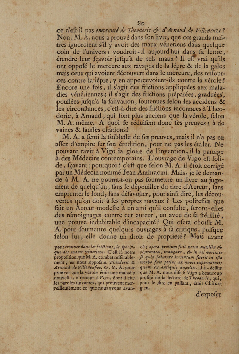 So ce neft-iï pas emprunté de Tbeodoric & d'Arnaud de Ville ne (net Non, M, A. nous a prouvé dans fon livre., que ces grands mai- très ignoroient s’il y avoir des maux vénériens dans quelque coin de l’univers > voudroit-il aujourd’hui dans fa lettre, étendre leur fçavoir jufqu’à de tels maux ? Il elf vrai qu’ils ont oppofë le mercure aux ravages de la lèpre ôc de la gale > mais ceux qui avoient découvert dans le mercure, des reffour- ces contre la lèpre, y en appercevoient-ils contre la vérole? Encore une fois, il s’agir des friélions appliquées aux mala¬ dies vénériennes $ il s’agit des friâions préparées, graduéçsV }>ouffées jufqu’à la falivation, foutenues félon les accidens 6c es circonftances, c’ell-à-dire des friâiôns inconnues à Theo- doric, à Arnaud , qui font plus anciens que la vérole, félon M. A. même. A quoi fe réduifent donc fus preuves 5 à de vaines & fauffes citations? M. A. a fenti la foibleflé de fes preuves, mais il n’a pas eu affez d’empire fur fon érudition, pour ne pas les étaler. Ne pouvant ravir à Vigo la gloire de i’irçvention, il la partage à des Médecins contemporains. L’ouvrage de Vigo efl foii- de, fçavant : pourquoi ? c’ell que félon M. A. il étoit corrigé par un Médecin nommé Jean Anthracini. Mais, je le deman¬ de à M. A. ne pourra-t-on pas foumettre un livre au juge¬ ment de quelqu’un , fans fe dépouiller du titre d’Auteur, fans emprunter le fond, fans défavoèier, pour a in fi dire, les décou¬ vertes qu on doit à fes propres travaux ? Les politeffes que fait lin Auteur modefte à un ami qu’il confulte, feront - elles des témoignages contre cet auteur , un aveu de fa ftérilité, une preuve indubitable d’incapacité ? Qui ofera choifir M. A. pour foumettre quelques ouvrages à fa critique, puifque félon lui, elle donne un droit de propriété ? Mais avant pcuir trouver dans les frictions ^ le fipécifr que des maux yéneriens. C’eft là notre propoM.cm.que M. A. combat miférable- ment, en nous ,oppofont Tbeodoric & Arnaud de Villenœufve. 80. M. A. pour prouver que la vérole étoit une maladie nouvelle, a recours à Vigo, dont il cite tes paroles fuivantes, qui prouvent mer- veilienfement ce que nous avons avan¬ cé; operz pretium fuit nova auxilia & f bar ma ca , indagare , & in rei -veritate fi quid falutare inventum fuerit in ifio morbo fuit potius .ex novis experimentis qu.am ex antiqiùs aux il iis. Là - dedllS que M. A. nous dîie lî Vigo .a ^beaucoup profite de la leélure de Tbeodoric > qui , pour le .dire en pafiant, étoit Chiriuv gien, ^ d’expofec