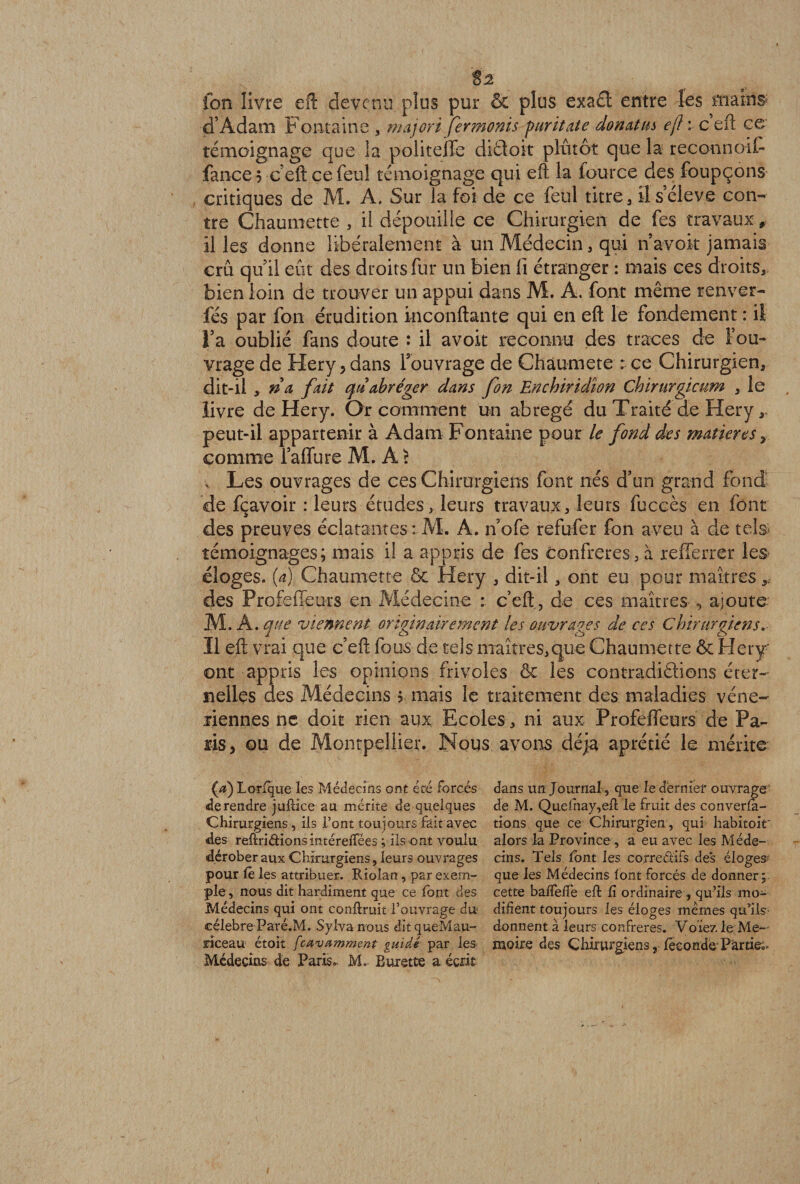 82 fon livre eft devenu plus pur &amp; plus exa£f entre les mains- d’Adam Fontaine majoré ferments puritate donatm eft i c eft ce témoignage que la politeffe diétoit plutôt que la reconnolF fance 5 éeft ce feul témoignage qui eft la fource des foupçons critiques de M. A. Sur la foi de ce feul titre, il s’élève con¬ tre Ghaumette , il dépouille ce Chirurgien de fes travaux * il les donne libéralement à un Médecin, qui n avoir jamais crû quil eût des droits fur un bien fi étranger : mais ces droits, bien loin de trouver un appui dans M. A. font même renver- fés par fon érudition inconftante qui en eft le fondement : il l’a oublié fans doute : il avoit reconnu des traces de Fou- vrage de Hery, dans l’ouvrage de Chàumete : ce Chirurgien, dit-il > n a fait qu abréger dans fon Enchiridîon Chirurgicum , le livre de Hery. Or comment un abrégé du Traité de Hery, peut-il appartenir à Adam Fontaine pour le fond des matières > comme fallure M. A 5 v Les ouvrages de ces Chirurgiens font nés d’un grand fond de fçavoir : leurs études, leurs travaux, leurs fuccès en font des preuves éclatantes : M. A. n’ofe refufer fon aveu à de tels* témoignages; mais il a appris de fes Confrères , à refferrer les éloges, (a) Chaumette &amp; Hery , dit-il, ont eu pour maîtres y des Profeffeurs en Médecine : c’eft, de ces maîtres , ajoute M. A. que viennent originairement les ouvrages de ces Chirurgiens. Il eft vrai que c’eft fous de tels maîtres,que Chaumette &amp; Hery ont appris les opinions frivoles ôc les contradiétions éter¬ nelles des Médecins ; mais le traitement des maladies véné¬ riennes ne doit rien aux Ecoles, ni aux Profeffeurs de Pa¬ ris, ou de Montpellier. Nous avons déjà aprétié le mérite (g) Lorfque les Médecins ont été forcés de rendre juftice au mérite de quelques Chirurgiens , ils l’ont toujours fait avec des reftriétions intéreflfées ; ils ont voulu dérober aux Chirurgiens, leurs ouvrages pour fe les attribuer. Riolan, par exem¬ ple , nous dit hardiment que ce font des Médecins qui ont confirait l’ouvrage du célébré Paré.M. Sylva nous ditqueMau- riceau étoit feavamment guidé par les Médecins de Paris. M. Burette a écrit dans un Journal, que le dernier ouvrage de M. Quefhay,efl le fruit des conven¬ tions que ce Chirurgien , qui habitoir alors la Province, a eu avec les Méde¬ cins. Tels font les correctifs des éloges- que les Médecins font forcés de donner; cette baffefle eft fi ordinaire , qu’ils mo¬ difient toujours les éloges mêmes qu’ils donnent à leurs confrères. Voie?, le Mé¬ moire des Chirurgiens, fécondé Parties