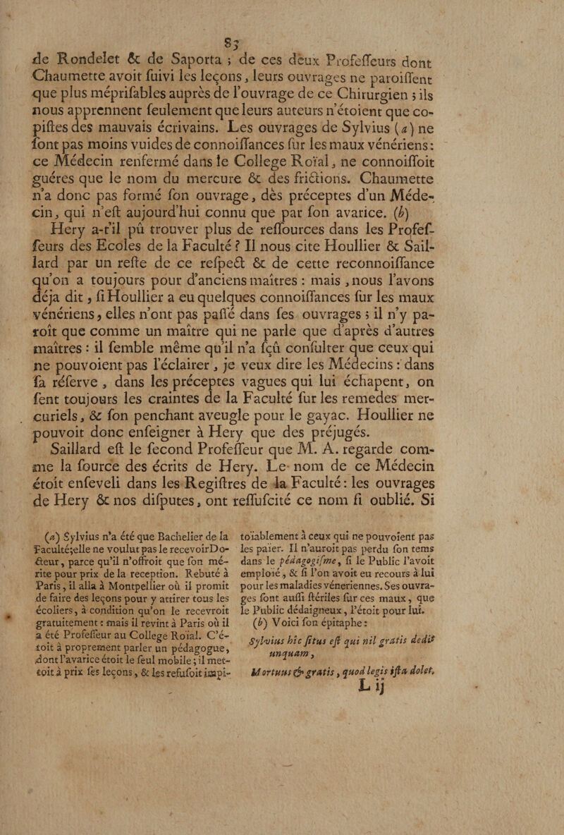 de Rondelet &amp; de Saporta ; de ces deux Profeffeurs dont Cliaumette avoit fuivi les leçons, leurs ouvrages ne paroiffent que plus méprifables auprès de l’ouvrage de ce Chirurgien 5 ils nous apprennent feulement que leurs auteurs n’étoient que co- piftesdes mauvais écrivains. Les ouvrages de Sylvius (a) ne font pas moins vuides de connoiffances fur les maux vénériens : ce Médecin renfermé dans le College Roïal, ne connoiffoit guéres que le nom du mercure &amp; des friâions. Chaumette na donc pas formé fon ouvrage, dès préceptes d’un Méde¬ cin, qui n’eft aujourd’hui connu que par fon avarice, (b) Hery a-t’il pu trouver plus de reffources dans les Profef¬ feurs des Ecoles de la Faculté ? Il nous cite Houllier ôt S ail- lard par un refte de ce refpeét &amp; de cette reconnoiflance qu’on a toujours pour d’anciens maîtres : mais , nous l’avons déjà dit, fi Houllier a eu quelques connoiffances fur les maux vénériens ? elles n’ont pas paffé dans fes ouvrages ; il n’y pa~ îoît que comme un maître qui ne parle que d’après d’autres maîtres : il femble même qu’il n’a fçû confulter que ceux qui ne pouvoient pas l’éclairer , je veux dire les Médecins : dans fa réferve , dans les préceptes vagues qui lui échapent, on fent toujours les craintes de la Faculté fur les remedes mer¬ curiels, &amp; fon penchant aveugle pour le gayac. Houllier ne pouvoit donc enfeigner à Hery que des préjugés. Saillard efl: le fécond Profeffeur que M. A. regarde com¬ me la fource des écrits de Hery. Le nom de ce Médecin étoît enfeveli dans les Regiftres de la Faculté: les ouvrages de Hery &amp; nos difputes, ont reffufeité ce nom fi oublié. Si (æ) Sylvius n’a été que Bachelier de la Paculté;elle ne voulut pas le recevoirDo- éteur, parce qu’il n’ofîroit que Ton mé¬ rite pour prix de la réception. Rebuté à Paris, il alla à Montpellier où il promit de faire des leçons pour y attirer tous les écoliers, à condition qu’on le recevroit gratuitement •: mais il revint à Paris où il a été Profeffeur au College Roïal. C’é- toit à proprement parier un pédagogue, dont l’avarice étoit le feui mobile ; il met- iok à prix lès leçons, &amp; les refufoit icapï- toïablement à ceux qui ne pouvoient pas les paier. Il n’auroit pas perdu fon tems dans le pédagogifme, lî le Public l’avoit emploie, &amp; li l’on avoit eu recours à lui pour les maladies vénériennes. Ses ouvra¬ ges font aulîi ftériles fur ces maux, que le Public dédaigneux, l’étoit pour lui. (b) Voici fon épitaphe: Sylvius hîc fitiis efi qui nil gratis dedi* unquam , èâ or tuus&amp; gratis, quod le gis ifta dolet, L ij