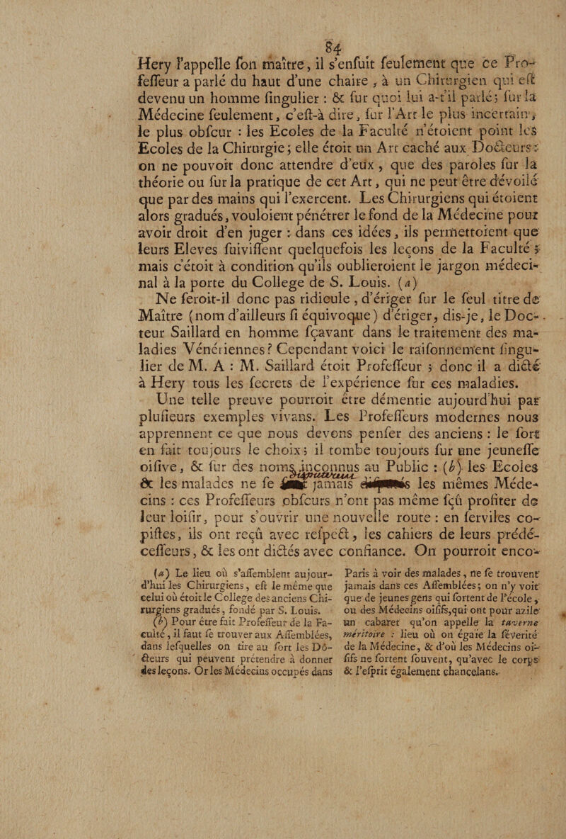 §4 Hery l’appelle fon maître , il s’enfuit feulement que ce Froq- feffeur a parlé du haut dune chaire f à un Chirurgien qui e(t devenu un homme finguüer : &amp; fur quoi lui a-t il parle! fur la Médecine feulement, c’eft-à dire, fur l’Art le plus incertain, le plus obfcur : les Ecoles de la Faculté nétoient point les Ecoles de la Chirurgie; elle étoit un Art caché aux Docteurs : on ne pou voit donc attendre d’eux 9 que des paroles fur la théorie ou fur la pratique de cet Art, qui ne peut être dévoilé que par des mains qui l’exercent. Les Chirurgiens qui étoient alors gradués, vouloient pénétrer le fond de la Médecine pour avoir droit d’en juger : dans ces idées, iis perinettoient que leurs Eleves fuiviffenr quelquefois les leçons de la Faculté 5 mais c’étoit à condition qu’ils oublieraient le jargon médecin nal à la porte du College de S. Louis, {a) Ne feroit-il donc pas ridicule , a’ériget fur le feul titre de Maître (nom d’ailleurs fi équivoque) d’ériger, dis-je, le Doc- - teur Saillard en homme fçavant dans le traitement des ma¬ ladies Vénériennes? Cependant voici le raifonnenïent fingu- lier de M. À : M. Saillard étoit Profeffeur ? donc il a diété à Hery tous les fecrets de l’expérience fur ces maladies. Une telle preuve pourroit être démentie aujourd'hui par plufieurs exemples vivans. Les Profeffeurs modernes nous apprennent ce que nous devons penfer des anciens : le fort en fait toujours le choix ; il tombe toujours fur une jeuneffe oifive, &amp; fur des noms inconnus au Public : (b) les Ecoles êc les malades ne fe les mêmes Méde¬ cins : ces Profeffeurs pbfcurs n’ont pas même fçu profiter ds îeurloifir. pour s’ouvrir une nouvelle route: en ferviles co- piftes, ils ont reçu avec refpeét, les cahiers de leurs prédé- ceffeurs, &amp; les ont dictés avec confiance. On pourroit enco- {a) Le lieu où s'aflemblent aujour¬ d’hui les Chirurgiens, eft le même que celui où étoÎ£ le College des anciens Chi¬ rurgiens gradués, fondé par S. Louis. (h) Pour être fait Profeifeur de la Fa¬ culté , il faut le trouver aux AiTemblées, dans lefquelles on tire au fort les Do¬ uleurs qui peuvent prétendre à donner des leçons. Or les Médecins occupés dans Paris à voir des malades, ne le trouvent jamais dans ces AiTemblées; on n’y voit que de jeunes gens qui lortent de l’école , ou des Médecins oififs,qui ont pour aziie un cabaret qu’on appelle la taverne méritoire : lieu où on égaie la fëverité' de la Médecine, &amp; d’où les Médecins oi*-^ ffs ne Portent Couvent, qu’avec le corps &amp; l’elprit également chancelans.
