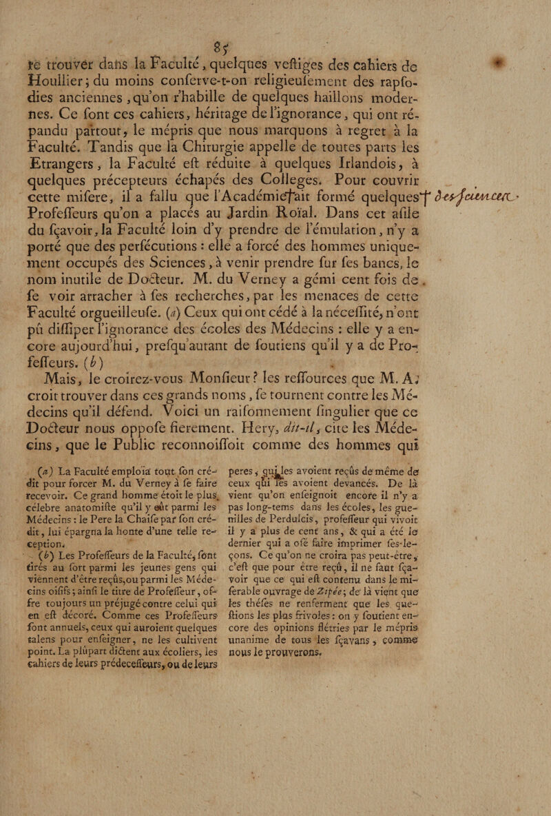 . . ;..t • . . J / m trouver dans la Faculté, quelques veftiges des cahiers de * Houllier ; du moins conferve-t-on religieufement des rapfo- dies anciennes, qu’on rhabille de quelques haillons moder¬ nes. Ce font ces cahiers, héritage de l’ignorance, qui ont ré¬ pandu partout, le mépris que nous marquons à regret à la Faculté. Tandis que la Chirurgie appelle de toutes parts les Etrangers, la Faculté eft réduite à quelques Irlandois, à quelques précepteurs échapés des Colleges* Pour couvrir cette mifere, il a fallu que FAcadémie'f'ait formé quelques^ Profeffeurs qu’on a placés au Jardin Roïal. Dans cet aille du fçavoir,la Faculté loin d’y prendre de l’émulation, n’y a porté que des perfécutions «* elle a forcé des hommes unique¬ ment occupés des Sciences, à venir prendre fur fes bancs, le nom inutile de Dodeur. M. du Verney a gémi cent fois de . fe voir arracher à fes recherches, par les menaces de cette Faculté orgueilleufe, {a) Ceux qui ont cédé à la néceffité* n’ont pu diffiper l’ignorance des écoles des Médecins : elle y a en¬ core aujourd’hui, prefqu autant de foutiens qu'il y a de Pro- fefTeurs, ( b ) Mais, le croirez-vous Monfieur ? les reffources que M. À; croit trouver dans ces grands noms, fe tournent contre les Mé¬ decins qu’il défend. Voici un raifonnement fingulier que ce Doéteur nous oppofe fierement. Herv, dit-il, cite les Méde¬ cins , que le Public reconnoiffoit comme des hommes qui Ça) La Faculté emploïa tout (on cré- peres, qiftles avoient reçus de même def dit pour forcer M. du Verney à le faire ceux qui les avoient devancés. De là recevoir. Ce grand homme étoit le plus. vient qu’on enfeîgnoit encore il n’y a célébré anatomifte qu’il y eut parmi les pas long-tems dans les écoles, les gue- Médecins : le Pere la Chailè paf fon cré- miles de Perduicis, profelfeur qui vivoit dit, lui épargna la honte d’une telle re- il y a plus de cent ans, &amp; qui a été le ception* dernier qui a ofé faire imprimer lès*le- (&amp;) Les Profelfeurs de la Faculté, lent çons. Ce qu’on ne croira pas peut-être, tirés au fort parmi les jeunes gens qui c’eit que pour être reçu , il ne faut fça- viennent d’être reçûs,ou parmi les Méde** voir que ce qui eft contenu dans lemi- cins oilifs ; ainfl le titre de Profelfeur, of- lerable ouvrage de Zipée; de' là viçht que fre toujours un préjugé contre celui qui* les thélès ne renferment que les que- en eft décoré. Comme ces ProfelTeurs liions les plus frivoles : on y foutient en- font annuels, ceux qui auroient quelques core des opinions flétries par le mépris talens pour enfeigner, ne les cultivent unanime de tous les Icavans, comme point. La plupart di&amp;ent aux écoliers, les nous le prouverons* cahiers de leurs prédecelfeurs, ou de leurs