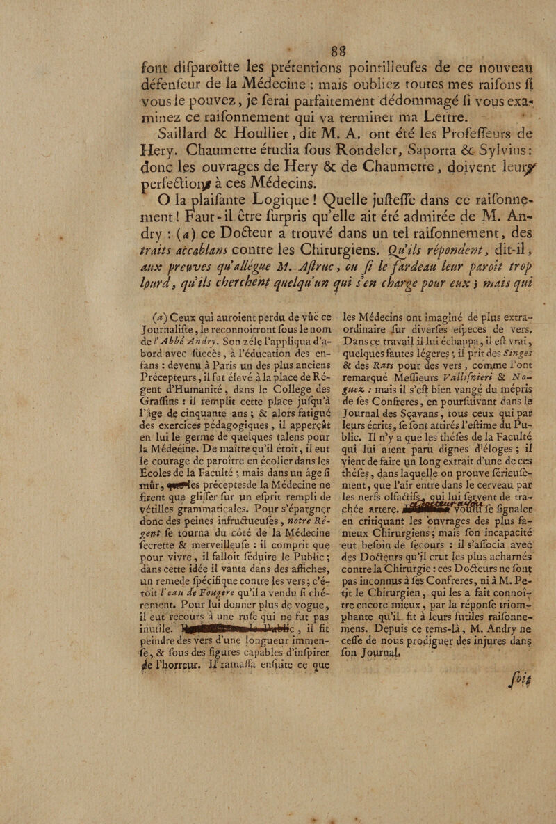SB font difparoîtte les prétentions pointilleufes de ce nouveau défenfeur de îa Médecine ; mais oubliez toutes mes raifons fit vous ie pouvez, je ferai parfaitement dédommagé fi vous exa¬ minez ce raifonnement qui va terminer ma Lettre. Saillard ôc Houllier, dit M. A. ont été les Profeffeurs de Hery. Chaumette étudia fous Rondelet* Saporta &amp; Sylvius: donc les ouvrages de Hery ôc de Chaumette * doivent leur^ perfeêtioryr à ces Médecins. O la plaifante Logique ! Quelle juftefle dans ce mifonne- ment! Faut-il être furpris quelle ait été admirée de M. An- dry : (a) ce Doéteur a trouvé dans un tel raifonnement, des traits accablant contre les Chirurgiens. Qtdils répondent, dit-il, aux preuves qu allègue M. Aftruc, ou fi le fardeau leur par oit trop Ipnrd, quils cherchent quelqu'un qui s en charge pour eux 5 mais qui (a) Ceux qui auroient perdu de vue ce Journalifte, le reconnoîtront fous le nom de l'Abbé Ah dry. Son zélé l’appliqua d’a¬ bord avec fuccès, à l’éducation des en- fans : devenu à Paris un des plus anciens Précepteurs, il fat élevé a la place de Ré¬ gent d’Humanité, dans le College des Gralïins : il remplit cette place jufqu’à l’âge de cinquante ans ; &amp; alors fatigué des exercices pédagogiques , il apperçât en lui le germe de quelques talens pour la Médecine. De maître qu’il étoit, il eut le courage de paroître en écolier dans les Ecoles de la Faculté ; mais dans un âge li mur, f*ü*les préceptesde la Médecine ne firent que glilïer fur un efprit rempli de vétilles grammaticales. Pour s’épargner donc des peines infru&amp;ueules , notre Ré¬ gent fè tourna du coté de la Médecine fècrette &amp; merveiüeufe : il comprit que pour vivre, il falloit féduire le Public ; dans cette idée il vanta dans des affiches, un remede fpécifique contre les vers; c’é- toit Veau de Fougere qu’il a vendu li chè¬ rement. Pour lui donner plus de vogue, il eut recours à une rufè qui ne fut pas peindre des vers d’une longueur immen- ie, &amp; fous des figures capables d’infpirer 4e l’fiorreur. Il ramaffa enijuite ce que les Médecins ont imaginé de plus extra¬ ordinaire Fur diverfès eipeces de vers. Dans ce travail il lui échappa, il eft vrai, quelques fautes légères ; ii prit des Singes &amp; des Rats pour des vers, comme l’ont remarqué Meilleurs Vallifnieri &amp; No- guez : mais il s’eft bien vangé du mépris de lès Confrères, en pourfuivant dans le Journal des Sçavans, tous ceux qui par leurs écrits, fè font attirés l’eftime du Pu¬ blic. Il n’y a que les thé lès de la Faculté qui lui aient paru dignes d’éloges ; il vient de fâire un long extrait d’une de ces thélès, dans laquelle on prouve férieule- ment, que l’air entre dans le cerveau par les nerfs olfaéHfs. qui lui fervent de tra¬ chée artere. JSSIkSS^vouÎu fe fignalec en critiquant les ouvrages des plus fa¬ meux Chirurgiens ; mais fon incapacité eut befoin de lècours : il s’afîbda avec des Doétqurs qu’il crut les plus acharnés contre la Chirurgie : ces Do&amp;eurs ne font pas inconnus à % Confrères, ni à M. Pe¬ tit le Chirurgien, qui les a fait connoî- tre encore mieux, par la réponlè triom¬ phante qu’il fit à leurs futiles raifonne- mens. Depuis ce tems-là, M. Andry ne celfe de nous prodiguer des injures dans fon Journal. i