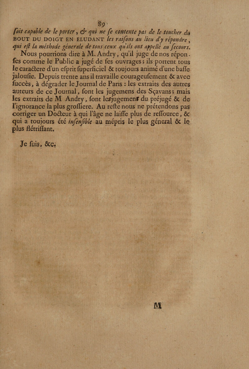 Sjr foit capable de le porter, &amp; qui ne fe contente pas de te toucher du BOUT du doigt EN ELUDANT les raifons au lieu d'y répondre, qui efl la méthode générale de tous ceux qu'ils ont appellé au fecours. Nous pourrions dire à M. Andry, qu’il juge de nos répon- fes comme le Public a jugé de Tes ouvrages 5 ils portent tous le caraâere d’un efprit fuperficiel &amp; toujours animé d’une baffe jaloufie. Depuis trente ans il travaille courageufement ôc avec fuccès, à dégrader le Journal de Paris : les extraits des autres auteurs de ce Journal, font les jugemens des Sçavans; mais les extraits de M Andry, font lesjugemenfr du préjugé &amp; de l’ignorance la plus grofliere. Au refte nous ne prétendons pas corriger un Doéteur à qui l’âge ne laiffe plus de reffource, &amp; qui a toujours été infenftble au mépris le plus gérerai 6c le plus flétriffant. Je fuis, êcç. AS