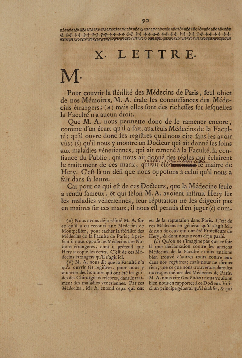 po Qjfci «Ag «As «.$£ •*?«* cA-? a*3 «*3 «Ag çAg «Ar 4*/ cAg «Ag ÎAg &amp;Ag eAg gAg ôA# •f- ~b*bri* ri- -f *£”£■*?-ri* ri-ri**î-ri*ri- ‘^**3' '£**ï- ri*ri-ri**!--f*ri- -ri'*!-rivf-ri® ri-ri*4-ri*4-ri* ri -riri* fÿsjg’gg î%F3 v^rc >*^î ÿyS V c,^ ivà^ ÿÿv ~*V X- LETTRE- M- Pour couvrir la ftériiité des Médecins de Paris * feul objet de nos Mémoires* M. A. étale les connoiflfances des Méde¬ cins étrangers? (a) mais elles font des richeffes for lefquelks la Faculté n a aucun droit. Que M. A. nous permette donc de le ramener encore* comme d’un écart quil a fait, aux feuls Médecins de la Facul¬ té 5 qu’il ouvre donc fes regiftres qu’il nous cite fans les avoir vûs j (b) qu’il nous y montre un Doéieur qui ait donné fes foins aux maladies vénériennes, qui ait ramené à la Faculté, la con¬ fiance du Public, qui nous ait donné des régies oui éclairent le traitement de ces maux, qui^ait ct&amp;mmÊmmmle maître de Hery. C’eft: là un défi que nous oppofons à celui qu’il nous a fait dans fa lettre. Car pour ce qui efl: de ces DoGeurs, que la Médecine feule a rendu fameux, &amp; qui félon M. A. avoient inftruit Hery fur les maladies vénériennes, leur réputation ne les e'rigeoit pas en maîtres fur ces maux ; il nous efl: permis d’en juger (c) com- (#) Nous avons déjà réfuté M. A. fur ce qu’il a eu recours aux Médecins de Montpellier, pour cacher la ftériiité des Médecins de la Faculté de Paris ; à pré¬ lent il nous oppolè les Médecins des Na¬ tions étrangères, dont il prétend que Hery a copié les écrits. C’eft de ces Mé¬ decins étrangers qu’il s’agit ici. (é) M. A. nous dit que la Faculté n’a qu’a ouvrir lès regiftres , pour nous y montrer des hommes qui ont été les gui¬ des des Chirurgiens célébrés, dans le trai- suent des maladies vénériennes. Par ces Médecins, M* h. entend ceux qui ont eu de la réputation dans Paris. C’eft de ces Médecins en général qu’il s’agit ici, &amp; non de ceux qui ont été Profefteurs de Hery, &amp; dont nous avons déjà parlé. (c) Qu’on ne s’imagine pas que ce foit là une déclamation contre les ancien? Médecins de la Faculté : nous aurions bien trouvé d’autres traits contre eux dans nos regiftres ; mais nous ne dirons rien, que ce que nous trouverons dans les ouvrages mêmes des Médecins de Paris. M. A. nous cite Gui Patin ; nous voulons bien nous en rapporter à ce Doéleur. Voî- ci-un principe général qu’il établit, &amp; qui