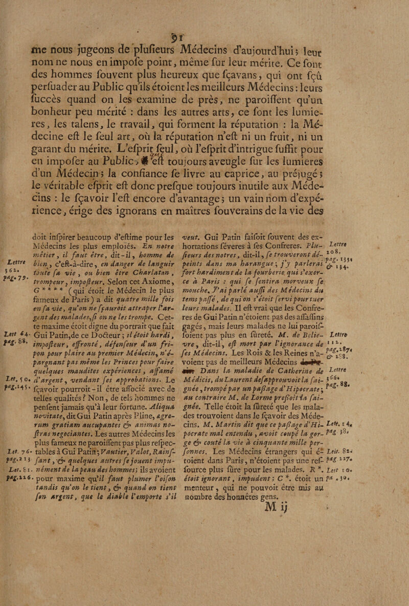 ÿf me nous Jugeons de plufieurs Médecins d’aujourd’hui 5 leur nom ne nous en impofe point, même fur leur mérite. Ce font des hommes fouvent plus heureux quefçavans? qui ont fçu perfuader au Public qu'ils étoient les meilleurs Médecins : leurs fuccès quand on les examine de près, ne paroiffent qu’un bonheur peu mérité : dans les autres arts* ce font les lumiè¬ res, les talens, le travail, qui forment la réputation : la Mé¬ decine eft le feul art, où la réputation neft ni un fruit, ni un garant du mérite. L efprit fçul, où l’elpritd’intrigue fuffit pour en impofer au Public? #1Tft toujours aveugle fur les lumières d’un Médecin ? la confiance fe livre au caprice, an préjugé ? le véritable efprit eft doneprefaue toujours inutile aux Méde¬ cins : le fçavoir Peft encore d’avantage? un vain nom d’expé¬ rience, érige des ignorans en maîtres fouverains de la vie des doit infpirer beaucoup d’eftime pour les Médecins les plus emploiés. En notre métier, il faut être, dit-il, homme de Lettre ylen ^ c*eft-à-dire, en danger de languir 5o1* toute fa •vie , ou bien être Charlatan , f trQmpeur? impo(leur. Selon cet Axiome, G ** * ’f (qüi étoit le Médecin le plus fameux de Paris) a dit quatre mille fois en fa vie, qu on ne ffauroit attraper l'ar¬ gent des malades-,fi on ne les trompe. Cet¬ te maxime étoit digne du portrait que fait Lett tjf qu{ Patin,de ce Doéleur ; il étoit hardi, fag. 88. lm,)0jieur t effronté, défenfeur d’un fri¬ pon pour plaire au premier Médecin, ri é- pargnant pas même les Princes pour faire quelques maudites expériences, affamé Lit, 50. (l'argent, vendant fes approbations. Le 5* Ravoir pourroit-il être alfocié avec de telles qualités ? Non, de tels hommes ne penfent jamais qu’à leur fortune. Aliqua novitate, dit Gui Patin après Pline, &amp;gro- rum gratiam aucupantes &amp; animas no- firas négociantes. Les autres Médecins les plus fameux ne paroiifent pas plus relpec- Iet, 76* trioles\QmV2ri\n\Vautier,Valot,Kain[- fag'2 1 i fant, ’O* quelques antres fe jouent impu- Let.hi. nément de la peau des hommes', ilsavoient pag.116. p0ur maxime qu’z7 faut plumer l'oifon tandis qu on le tient, &amp; quand on tient fm argent, que le diable l'emporte s'il veut. Gui Patin failoit louvent des ex¬ hortations féveres à lès Confrères. Plu- Lettre Q fieurs des nôtres, dit-il, fe trouveront dé- 1 1 . , , 11 . . VA?. 135* peints dans ma harangue', j y parlerai jj^, fort hardiment de la fourberie, qui s'exer¬ ce à Paris : qui fe fentira morveux fe mouche. 7'ai parlé auffi des Médecins du tems paffé, de qui on $'étoit fervi pour tuer leurs malades. Il eft vrai que les Confrè¬ res de Gui Patin n’étoient pas des alfaftins gagés, mais leurs malades 11e lui paroi£ loient pas plus en fureté. M. de Belie- Lettré vre , dit-il, eft mort par l'ignorance de 1,2 fes Médecins. Les Rois &amp; les Reines n’a- $^*3^ voient pas de meilleurs Médecins 4§«#£- rim Dans la maladie de Catherine de Lettre Médicis, duLaurent defapprouvoitla fai- î<îiâ*gg gnée,trompé par unpaftage d'Hipocrate', au contraire M. de Lorme preftoitia fai- gnée. Telle étoit la fureté que les mala¬ des trouvoient dans le fçavoir des Méde¬ cins. M. Martin dit que ce pafîage d'Hi- ^ett>1 4* pocrate mal entendu , avoit coupé la gor- ge &amp; coûté la vie d cinquante mille per- fonnes. Les Médecins étrangers qui é- Leit. 8t.- toient dans Paris, n’étoient pas une re£ fource plus fûre pour les malades. R *. Lett 1 g. étoit ignorant, impudent; C*. étoit un Pa « 3®» menteur, qui ne pouvoit être mis au nombre des honnêtes gens. Mi;