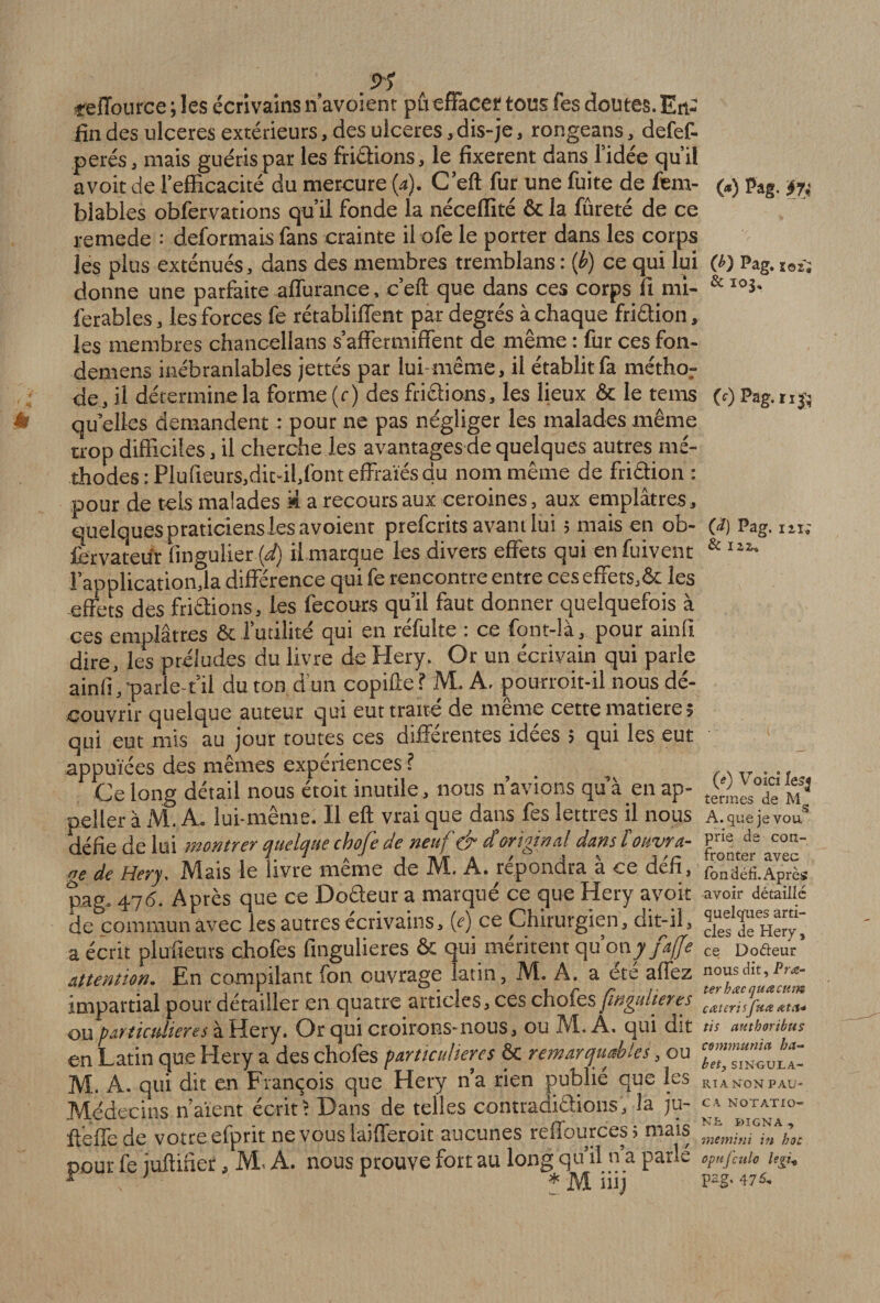 .9’ «efiburce ; les écrivains n’avoient pûeffacer tous fes doutes. En¬ fin des ulcérés extérieurs, des ulcérés, dis-je, rongeans, defef- perés, mais guéris par les frictions, le fixèrent dans l’idée qu’il avoit de l'efficacité du mercure (a). C’eft fur une fuite de fem- blables obfervations qu’il fonde la néceffité &amp; la fureté de ce remede : déformais fans crainte il ofe le porter dans les corps les plus exténués, dans des membres tremblans : (b) ce qui lui donne une parfaite affurance, c’eft que dans ces corps fi mi- ferables, les forces fe rétabliffent par degrés à chaque friâion, les membres chancellans s’affermiffent de même : fur ces fon- demens inébranlables jettes par lui-même, il établit fa méthor de, il détermine la forme (r) des frictions, les lieux &amp; le tems qu elles demandent : pour ne pas négliger les malades même trop difficiles, il cherche les avantages de quelques autres mé¬ thodes :Plufieurs,dit-il,font effraies du nom même de friâion: pour de tels malades 'A a recours aux ceroines, aux emplâtres, quelques praticiens les avoient prefcrits avant lui ; mais en ob¬ servateur fingulier (d) il marque les divers effets qui en fuivent l'application,la différence qui fe rencontre entre ces effets,&amp; les effets des frictions, les fecours qu’il faut donner quelquefois à ces emplâtres &amp; l’utilité qui en réfulte : ce font-là, pour ainiï dire, les préludes du livre de Hery. Or un écrivain qui parle ainfi , parle-t’il du ton d’un copiûef M. A. pourroit-il nous dé¬ couvrir quelque auteur qui eut traite de meme cette matière, qui eut mis au jour toutes ces différentes idées ; qui les eut appuïées des mêmes expériences ? Ce long détail nous étoit inutile, nous n’avions qu’à_en ap¬ peler à M. A. lui-même. Il eft vrai que dans fes lettres il nous défie de lui montrer quelque chofe de neuf &amp; d original dans lottvra- „e de Hery. Mais le livre même de M. A. répondra à ce défi, pag. 476. Après que ce Doâeur a marqué ce que Hery avoit de commun avec les autres écrivains, (r) ce Chirurgien, dit-il, a écrit plufieuvs chofes fingulieres ôc qui méritent qu’on y fafje attention. En compilant fon ouvrage latin, M. A. a etc affez impartial pour détailler en quatre articles, ces chofes fingulieres ou particulières à Hery. Or qui croirons-nous, ou T’.l. A. qui dit en Latin que Hery a des chofes particulières êc remarquables, ou M. A. qui dit en François que Hery n’a rien publie que les Médecins n’aient écrit! Dans de telles contradictions, la ju- ffèffede votre efprit ne vouslaifferoit aucunes reffources; mais pour fe juffifier, M. A. nous prouve fort au long qu’il n’a parle * v * M mj (*) Pag. ij; M Pag. Ï02Î &amp; 103. (c) Pag.n# O Pag. ni; &amp; 122,. (e) Voici Ie$j termes de M, A. que jevou. prie de con¬ fronter avec fon défi. Après avoir détaillé quelques arti¬ cles de Hery , ce Doéteur nous dit, Pra- terhœc quœatm cœterisfuœ dit ci* tis authoribus communia ha- b et3 SINGULA- RT A NON PAU- CA NOTATIO¬ NS KIGNA , memini in hoc opnfculo lepi* Pag. 475,