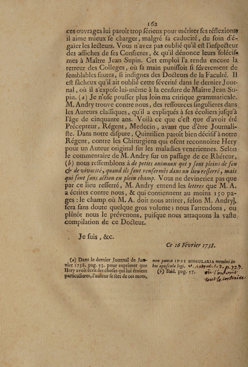 I 62 ces ouvrages lui paroît trop férieux pour mériter fes réflexions! ii aime mieux fe charger, malgré la caducité, du foin de- gaïerles lecteurs. Vous n’avez pas oublié qu’il eft finfpefleur des affiches de fes Confrères, &amp; qu’il dénonce leurs folécife mes à Maître Jean Supin. Cet emploi la rendu encore la terreur des Colleges, où fa main punifîoit lî féverement de femblables fautes, fi indignes des Doâeurs de la Faculté. Il eft fâcheux qu’il ait oublié cette féverité dans le dernier J our¬ nal, où il s’expofe lui-même à la cenfure de Maître Jean Su¬ pin. {a) Je n’ofe pouffer plus loin ma critique grammaticale. M.Andry trouve contre nous, des reflourcesfingulieres dans les Auteurs clalîiques, qu’il a expliqués à fes écoliers jufqu’à l’âge de cinquante ans. Voilà ce que c’eft que d’avoir été Précepteur, Régent, Médecin, avant que d’être Journali- fte. Dans notre difpute, Quintilien paroît bien décifif à notre Régent, contre les Chirurgiens qui ofent reconnoître Hery pour un Auteur original fur les maladies veneriennes. Selon le commentaire de M.Andry fur un paflfage de ce Rhéteur, (h) nous reflemblons à de petits animaux qui y font pleins de feu (jr de vivacité y quand ils font renfermés dans un lieu referré y mais qui font fans attion en plein champ. Vous ne devineriez pas que par ce lieu refferré, M. Andry entend les lettres que M. A. a écrites contre nous, ôc qui contiennent au moins iyo pa¬ ges : le champ où M. A. doit nous attirer, félon M. Andry], fera fans doute quelque gros volume ? nous l’attendons , ou plutôt nous le prévenons, puifque nous attaquons la vafte compilation de ce Doêleur» Je fuis, &amp;c. Ce iâ Février 173$. (a) Dans le dernier Journal de Jaf*- non panca ip si singularia tnemhn w Vier 1738. pag. 53. pour exprimer &lt;jue hoc opufculo legi. &gt;2^ Hery avoit écrit des choies qui lui étoient (£) Ifc^d. pag. 57. * particulières, l’auteur fe fert de ces mots,