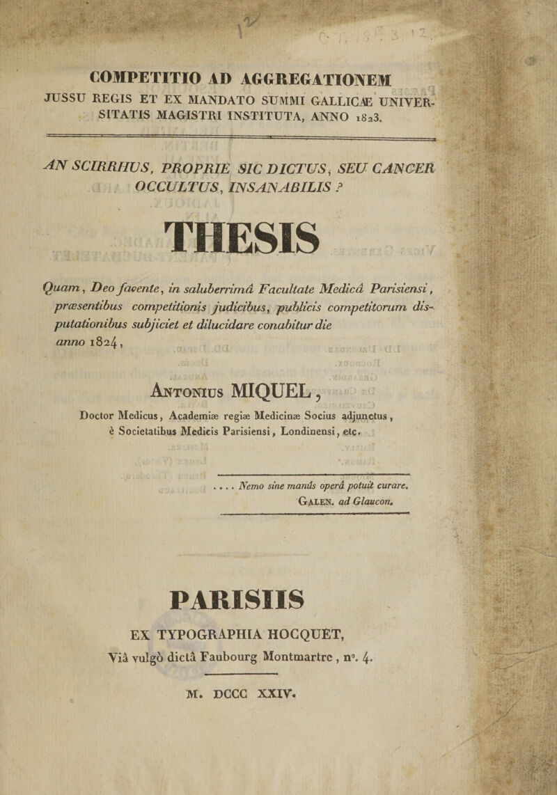 COMPETITIO AD AGGREGATIONEM JUSSU REGIS ET EX MANDATO SUMMI GALLICAE UNIVER SITATIS MAGISTRI INSTITUTA, ANNO ,.v,3. an scirrhvs, proprie sic dictus, seu cancer OCCULTUS, INSANABILIS ? THESIS Quam, Deo favente, in salubenimd Facultate Medica Parisiensi, praesentibus competitionis judicibus, publicis competitorum dis¬ putationibus subjiciet et dilucidare conabitur die anno 1824, Antonius MIQUEL, Doctor Medicus, Academiae regiae Medicinae Socius adjunctus , &amp; Societatibus Medicis Parisiensi, Londinensi, etc. . ... Nemo sine maniis opera potuit curare. GALEN. ad Glaucon. PARISIIS EX TYPOGRAPHIA HOGQUET, Via vulgo dicta Faubourg Montmartrc , n’. 4*