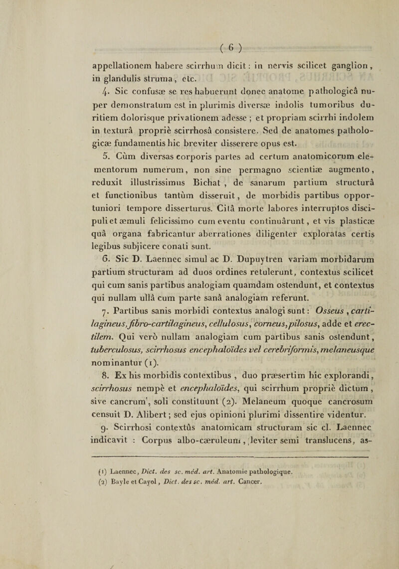 appellationem habere scirrhum dicit: in nervis scilicet ganglion, in glandulis struma , ctc. 4. Sic confusa se res habuerant donec anatome pathologica nu¬ per demonstratum est in plurimis diversae indolis tumoribus du¬ ritiem dolorisque privationem adesse ; et propriam scirrhi indolem in textura proprie scirrhosa consistere. Sed de anatomes patholo¬ gicae fundamentis hic breviter disserere opus est. 5. Cum diversas corporis partes ad certum anatomicorum ele¬ mentorum numerum, non sine permagno scienti* augmento, reduxit illuslrissimus Bichat , de sanarum partium structura et functionibus tantum disseruit, de morbidis partibus oppor¬ tuniori tempore disserturus. Cita morte labores interruptos disci¬ puli et aemuli felicissimo cum eventu continuarunt, et vis plasticae qua organa fabricantur aberrationes diligenter exploratas certis legibus subjicere conati sunt. 6. Sic D. Laennec simul ac D. Dupuytren variam morbidarum partium structuram ad duos ordines retulerunt, contextus scilicet qui cum sanis partibus analogiam quamdam ostendunt, et contextus qui nullam ulla cum parte sana analogiam referunt. 7. Partibus sanis morbidi contextus analogi sunt: Osseus ,carti¬ lagineus,fibro-cartilagineus, cellulosus, corneus,pilosus, adde et erec- tilem. Qui vero nullam analogiam cum partibus sanis ostendunt, tuberculosus, scirrhosus encephaloides vel cerebtiformis, melaneusque nominantur (1). 8. Ex his morbidis contextibus , duo praesertim hic explorandi, scirrhosus nempe et encephaloides, qui scirrhum proprie dictum , sive cancrum', soli constituunt (2). Melaneum quoque cancrosum censuit D. Alibert; sed ejus opinioni plurimi dissentire videntur. 9. Scirrhosi contextus anatomicam structuram sic cl. Laennec indicavit : Corpus albo-caeruleuni, leviter semi translucens, as- (1) Laennec, Dict. des sc. med. art. Anatomie pathologique.