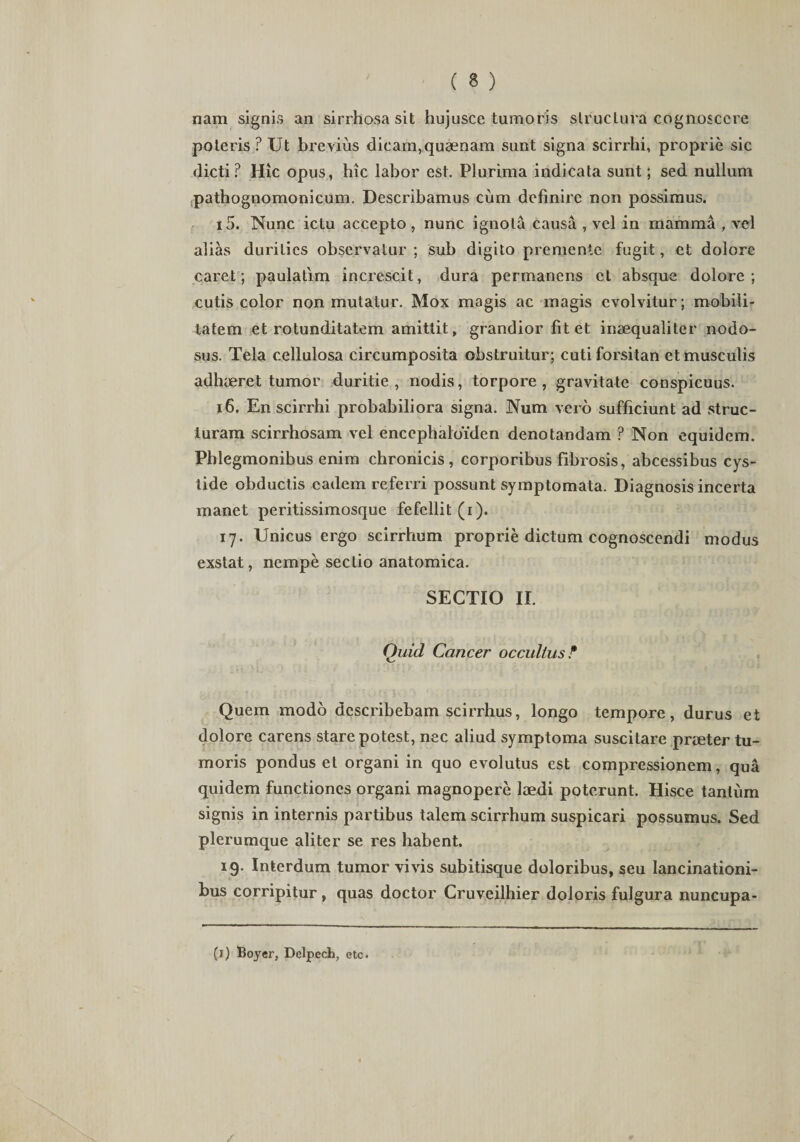 nam signis an sirrhosa sit hujusce tumoris slruclura cognoscere poteris ? Ut brevius dicam,quaenam sunt signa scirrhi, proprie sic dicti? Hic opus, hic labor est. Plurima indicata sunt; sed nullum pathognomonicum. Describamus cum definire non possimus. 15. Nunc ictu accepto, nunc ignota causa , vel in mamma , vel alias durities observatur ; sub digito premente fugit, et dolore caret; paulatim increscit, dura permanens et absque dolore; cutis color non mutatur. Mox magis ac magis evolvitur; mobili¬ tatem et rotunditatem amittit, grandior fit et inaequaliter nodo¬ sus. Tela cellulosa circumposita obstruitur; cuti forsitan et musculis adhaeret tumor duritie, nodis, torpore, gravitate conspicuus. 16. En scirrhi probabiliora signa. Num vero sufficiunt ad struc¬ turam scirrhosam vel encephalbiden denotandam ? Non equidem. Phlegmonibus enim chronicis, corporibus fibrosis, abeessibus cys- lide obductis eadem referri possunt symptomata. Diagnosis incerta manet peritissimosque fefellit (i). 17. Unicus ergo scirrhum proprie dictum cognoscendi modus exstat, nempe sectio anatomica. SECTIO II. Quid Cancer occultus? Quem modo describebam scirrhus, longo tempore, durus et dolore carens stare potest, nec aliud symptoma suscitare praeter tu¬ moris pondus et organi in quo evolutus est compressionem, qua quidem functiones organi magnopere laedi poterunt. Hisce tantum signis in internis partibus talem scirrhum suspicari possumus. Sed plerumque aliter se res habent. 19. Interdum tumor vivis subitisque doloribus, seu lancinationi- bus corripitur, quas doctor Cruvcilhier doloris fulgura nuncupa-