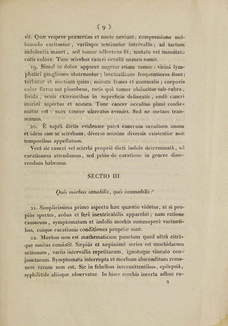 vit. Quae vespere praesertim et nocte saeviunt, compressione nul- lomodo excitantur , variisque sentiuntur intervallis; ad tactum indolentia manet, sed tumor adhaerens fit; mutato vel immutato cutis colore. Tunc scirrhus cancri occulti nomen sumit. 19. Simul ac dolor apparet augetur etiam tumor: vicini lym¬ phatici gjfngliones obstruuntur; lancinaliones frequentiores tiunt; turbatur et noctium quies; minuta fames ct anormalis ; corporis color flavus aut plumbeus, cutis qua tumor obducitur sub-rubra , livida , venis exterioribus in superficie delineatis , unde cancri marini aspectus et nomen. Tunc cancer occultus plane confir¬ matus est : mox cancer ulceratus eveniet» Sed ne metam tran¬ seamus. 20. E supra dictis evidenter patet cancrum occultum unum et idem esse ac scirrhum, diverso nomine diversis existentiae sune temporibus appellatum. Vera sic cancri vel scirrhi proprie dicti indole determinata, ad curationem attendamus, sed prius de curatione in genere disse¬ rendum habemus. SECTIO III. Quis morbus sanabilis, quis insanabilis P 21. Simplicissima primo aspectu haec quaestio videtur, at si pro¬ pius spectes, ardua et fere inextricabilis apparebit; nam ratione causarum , symptomatum et indolis morbis summopere varianti¬ bus, cuique curationis conditiones propriae sunt. 22. Morbus non est mathematicum punctum quod ultra citra¬ que sanitas consistit. Saepius et saepissime series est morbidarum actionum, variis intervallis repetitarum, ignotoque vinculo con¬ junctarum. Symptomata interrupta et morbum absconditum rema¬ nere rarum non est. Sic in febribus intermittentibus, epilepsia, sypbilitide aliisque observatur. In hisce morbis incerta adhuc cu- %