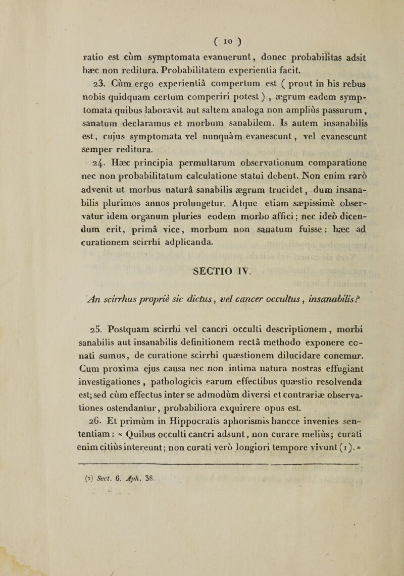 ( 1« ) ratio est cum symptomata evanuerunt, donec probabilitas adsit haec non reditura. Probabilitatem experientia facit. 23. Cum ergo experientia compertum est ( prout in his rebus nobis quidquam certum comperiri potest) , aegrum eadem symp¬ tomata quibus laboravit aut saltem analoga non amplius passurum , sanatum declaramus et morbum sanabilem. Is autem insanabilis est, cujus symptomata vel nunquam evanescunt, vel evanescunt semper reditura. 24. Haec principia permultarum observationum comparatione nec non probabilitatum calculatione statui debent. Non enim raro advenit ut morbus natura sanabilis aegrum trucidet, dum insana¬ bilis plurimos annos prolungetur. Atque etiam saepissime obser¬ vatur idem organum pluries eodem morbo affici; nec ideo dicen¬ dum erit, prima vice, morbum non sanatum fuisse: haec ad curationem scirrhi adplicanda. SECTIO IY. An scirrhus proprie sic dictus, vel cancer occultus, insanabilis ? 25. Postquam scirrhi vel cancri occulti descriptionem, morbi sanabilis aut insanabilis definitionem recta methodo exponere ce¬ nati sumus, de curatione scirrhi quaestionem dilucidare conemur. Cum proxima ejus causa nec non intima natura nostras effugiant investigationes , pathologicis earum effectibus quaestio resolvenda est; sed cum effectus inter se admodum diversi et contrariae observa¬ tiones ostendantur, probabiliora exquirere opus est. 26. Et primum in Hippocratis aphorismis hancce invenies sen¬ tentiam: « Quibus occulti cancri adsunt, non curare melius; curati enim citius intereunt; non curati vero longiori tempore vivunt (1). »