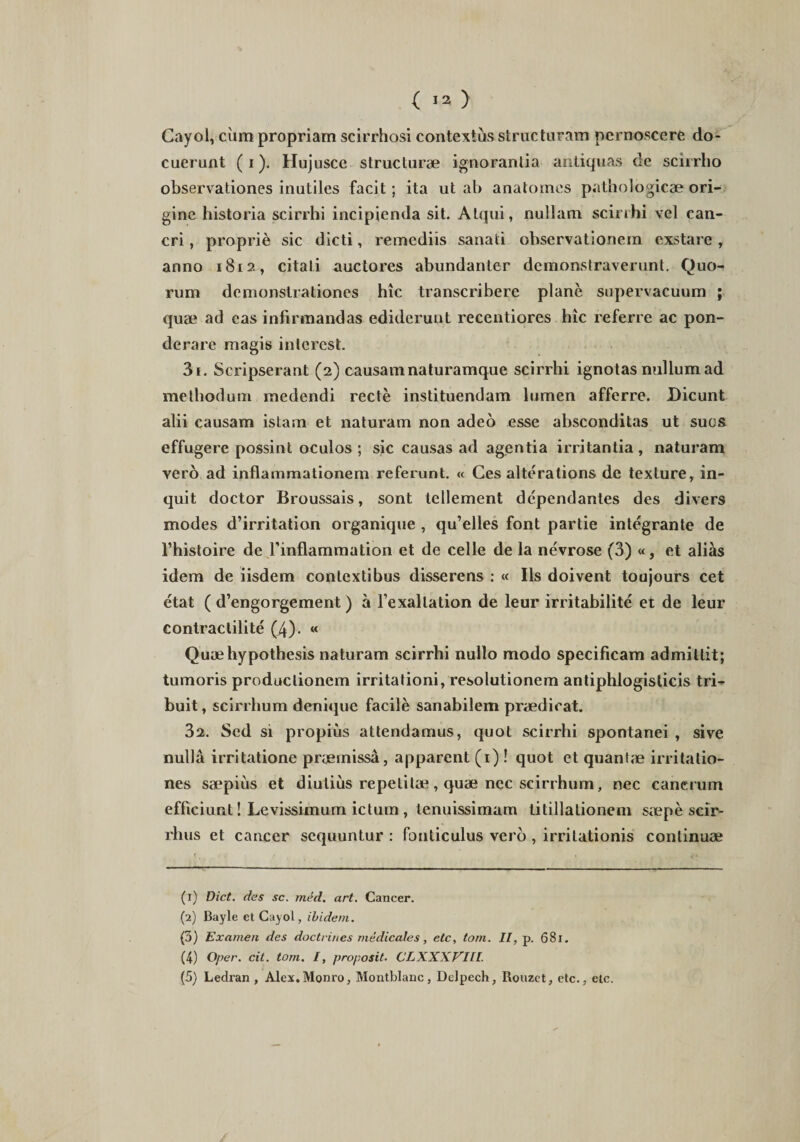 Cayol, cum propriam scirrhosi contextus structuram pernoscere do¬ cuerunt (i). Hujusce structurae ignorantia antiquas de scirrho observationes inutiles facit; ita ut ab anatomes pathologicae ori¬ gine historia scirrhi incipienda sit. Atqui, nullam scirrhi vel can¬ cri , proprie sic dicti, remediis sanati observationem exstare , anno 1812, citati auctores abundanter demonstraverunt. Quo¬ rum demonstrationes hic transcribere plane supervacuum ; quae ad eas infirmandas ediderunt recentiores hic referre ac pon¬ derare magis interest. 31. Scripserant (2) causam naturamque scirrhi ignotas nullum ad methodum medendi recte instituendam lumen afferre. Dicunt alii causam istam et naturam non adeo esse absconditas ut suos effugere possint oculos; sic causas ad agentia irritantia, naturam vero ad inflammationem referant. « Ces alteralions de texture, in¬ quit doctor Broussais, sont tellement dependantes des divers modes d’irritation organique , qu’elles font partie integrante de 1’histoire de 1’inflammation et de celle de la nevrose (3) «, et alias idem de iisdem contextibus disserens : « Iis doivent toujours cet etat ( d’engorgement) a Fexallation de leur irritabilite et de leur contraclilite (4). « Quaehypothesis naturam scirrhi nullo modo specificam admittit; tumoris productionem irritationi, resolutionem antiphlogisticis tri¬ buit, scirrhum denique facile sanabilem praedicat. 32. Sed si propius attendamus, quot scirrhi spontanei , sive nulla irritatione praemissa, apparent (1) ! quot et quantae irritatio¬ nes saepius et diutius repetitae, quae nec scirrhum, nec cancrum efficiunt! Levissimum ictum , tenuissimam titillationem saepe scir- rhus et cancer sequuntur : fonticulus vero , irritationis continuae (1) Dict. des sc. med. art. Cancer. (2) Bayle et Cayol, ibidem. (3) Examen des doctrines medicales, ete, tom. II, p. 681. (4) Oper. cit. tom. I, proposit. CLXXXVILI. (5) Ledran , Alex. Monro, Montblanc, Delpech, Rouzct, etc., clc.