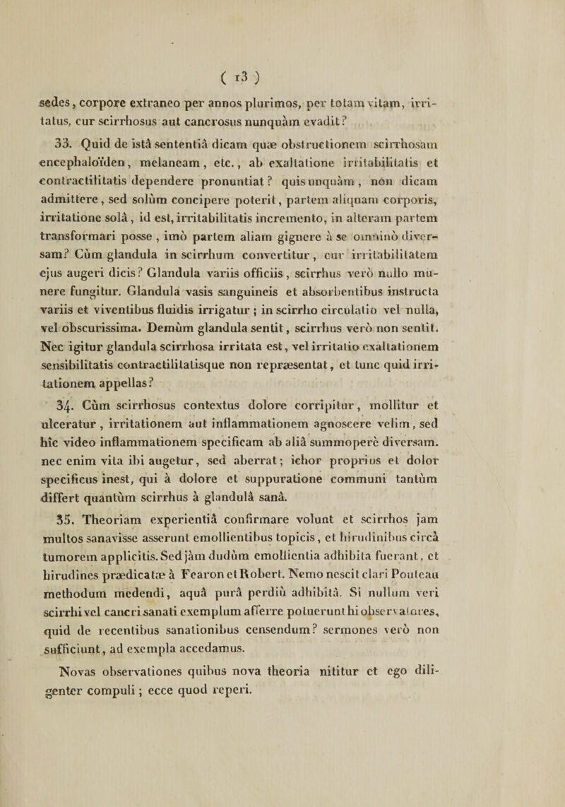 sedes j corpore extraneo per annos plurimos, per totam vitam, irri¬ tatus, cur scirrhosus aut cancrosus nunquam evadit? 33. Quid de istd sententia dicam quae obstructionem scirrhosam encephaloiden, melaneam, etc., ab exaltatione irritabilitatis et contractilitatis dependere pronuntiat? quis unquam, non dicam admittere, sed solum concipere poterit, partem aliquam corporis, irritatione sola, id est,irritabilitatis incremento, in alteram partem transformari posse , imo partem aliam gignere a se omnino diver¬ sam? Cum glandula in seirrhum convertitur, cur irritabilitatem ejus augeri dicis? Glandula variis officiis, scirrhus vero nullo mu¬ nere fungitur. Glandula vasis sanguineis et absorbentibus instructa variis et viventibus fluidis irrigatur ; in scirrho circulatio vel nulla, vel obscurissima. Demum glandula sentit, scirrhus vero non sentit. Nec igitur glandula scirrhosa irritata est, vel irritatio exaltationem sensibilitatis contraetilitatisque non repraesentat, et tunc quid irri¬ tationem appellas? 34. Cum scirrhosus contextus dolore corripitur, mollitur et ulceratur , irritationem aut inflammationem agnoscere velim, sed hic video inflammationem specificam ab alia summopere diversam, nec enim vita ibi augetur, sed aberrat; ichor proprius et dolor specificus inest, qui a dolore et suppuratione communi tantum differt quantum scirrhus a glandula sana. 35. Theoriam experientia confirmare volunt et scirrhos jam multos sanavisse asserunt emollientibus topicis, et hirudinibus circa tumorem applicitis. Sed jam dudiim emollientia adhibita fuerant, et hirudines praedicatae a Fearon etRobert. Nemo nescit clari Pouteau methodum medendi, aqua pura perdiu adhibita. Si nullum veri scirrhi vel cancri sanati exemplum afferre potuerunt hiobserv a! ores, quid de recentibus sanationibus censendum? sermones vero non sufficiunt, ad exempla accedamus. Novas observationes quibus nova theoria nititur et ego dili¬ genter cornpuli; ecce quod reperi.