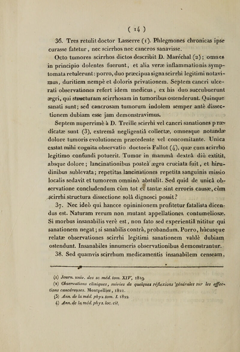 ( 4 ) 36. Tres retulitdoctor Lasserre (i). Phlegmones chronicas ipse curasse fatetur, nec scirrhos nec cancros sanavisse. Octo tumores scirrhos dictos describit D. Marechal (2) ; omnes in principio dolentes fuerunt, et alia verae inflammationis symp¬ tomata retulerunt: porro, duo praecipua signa scirrhi legitimi notavi¬ mus, duritiem nempe et doloris privationem. Septem cancri ulce¬ rati observationes refert idem medicus , ex his duo succubuerunt aegri, qui stractutam scirrhosam in tumoribus ostenderunt. Quinque sanati sunt; sed cancrosam tumorum indolem semper ante dissec¬ tionem dubiam esse jam demonstravimus. Septem nuperrime a D. Treille scirrhi vel cancri sanationes prae¬ dicatae sunt (3), extrema negligentia collectae, omnesque notandae dolore tumoris evolutionem praecedente vel concomitante. Unica exstat mihi cognita observatio doctoris Fallot (4), quae cum scirrho legitimo confundi potuerit. Tumor in mamma dextra diu extitit, absque dolore ; lancinationibus postea aegra cruciata fuit, et hiru¬ dinibus sublevata; repetitas lancinationes repetita sanguinis missio localis sedavit et tumorem omnino abstulit. Sed quid de unica ob¬ servatione concludendum cum tot ef tantae sint erroris causae, cum Scirrhi structura dissectione sola dignosci possit ? 3y. Nec ideo qui hancce opininionem profitetur fatalista dicen¬ dus est. Naturam rerum non mutant appellationes» contumeliosae. Si morbus insanabilis vere est, non fato sed experienti^ nititur qui sanationem negat; si sanabilis contra, probandum. Porro, hucusque relatae observationes scirrhi legitimi sanationem valde dubiam ostendunt. Insanabiles innumeris observationibus demonstrantur. 38. Sed quamvis scirrhum medicameiitis insanabilem censeam, • ---- (1) Joum. univ. des sc. med. tom. XIV, 1819. (2) Observations cliniques, suivies de quelques reflexions 'generales sur les ajfec- tions cancdreuses. Montpellier, 1821. (3) Ann. de la med. phy s. tom. I. 1822. 4 ) Ann, de la, med. phy3. loc. cit.