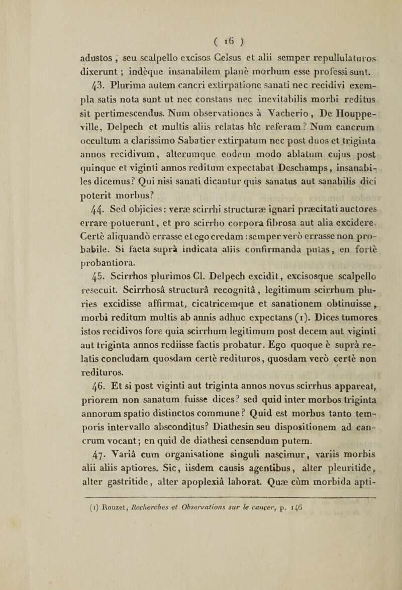 adustos , seu scalpello excisos Celsus et alii semper rcpullulaturos dixerunt ; indeque insanabilem plane morbum esse professi sunt. 43. Plurima autem cancri extirpatione sanati nec recidivi exem¬ pla satis nota sunt ut nec constans nec inevitabilis morbi reditus sit pertimescendus. Num observationes a Vacherio , De Houppe- ville, Dclpech et multis aliis relatas hic referam? Num cancrum occultum a clarissimo Sabatier extirpatum nec post duos et triginta annos recidivum, alterumquc eodem modo ablatum cujus post quinque et viginli annos reditum expeetabat Deschamps, insanabi¬ les dicemus? Qui nisi sanati dicantur quis sanatus aut sanabilis dici poterit morbus? 44- Sed objicies: verae scirrhi structurae ignari praecitati auctores errare potuerunt, et pro scirrho corpora fibrosa aut alia excidere. Certe aliquando errasse et ego credam : semper vero errasse non pro¬ babile. Si facta supra indicata aliis confirmanda putas, en forte probantiora. 45. Scirrhos plurimos Cl, Delpech excidit, excisosque scalpello resecuit. Scirrhosa structura recognita, legitimum scirrhum plu¬ ries excidisse affirmat, cicatricemque et sanationem obtinuisse r morbi reditum multis ab annis adhuc expectans (1). Dices tumores istos recidivos fore quia scirrhum legitimum post decem aut viginti aut triginta annos rediisse factis probatur. Ego quoque e supra re¬ latis concludam quosdam certe redituros, quosdam vero certe non redituros. 46. Et si post viginti aut triginta annos novus scirrhus appareat, priorem non sanatum fuisse dices? sed quid inter morbos triginta annorum spatio distinctos commune? Quid est morbus tanto tem¬ poris intervallo absconditus? Diathesin seu dispositionem ad can¬ crum vocant; en quid de diathesi censendum putem. 47. Varia cum organisatione singuli nascimur, variis morbis alii aliis aptiores. Sic, iisdem causis agentibus, alter pleuritide, alter gastritide, alter apoplexia laborat. Quae cum morbida apti- (1) Rouzet, RecheYch.es et Observatione sur le cancer, p. 146