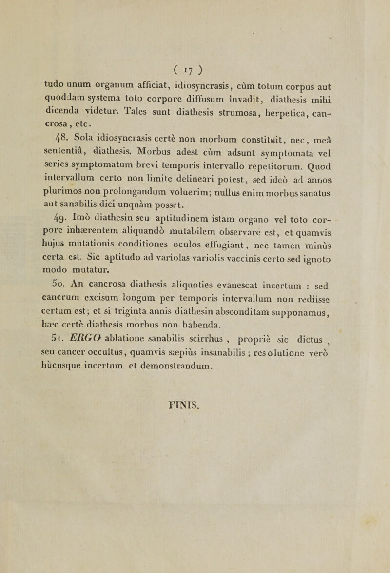 tudo unum organum afficiat, idiosyncrasis, cum totum corpus aut quoddam systema toto corpore diffusum invadit, diathesis mihi dicenda videtur. Tales sunt diathesis strumosa, herpetica, can- crosa, etc. 48. Sola idiosyncrasis certe non morbum constituit, nec, mea sententia, diathesis. Morbus adest cum adsunt symptomata vel series symptomatum brevi temporis intervallo repetitorum. Quod intervallum certo non limite delineari potest, sed ideo ad annos plurimos non prolongandum voluerim; nullus enim morbus sanatus aut sanabilis dici unquam posset. 4q. Imo diathesin seu aplitudinem istam organo vel toto cor- poic inhaerentem aliquando mutabilem observare est, et quamvis hujus mutationis conditiones oculos effugiant, nec tamen minus certa est. Sic aptitudo ad variolas variolis vaccinis certo sed ignoto modo mutatur. oo. An cancrosa diathesis aliquoties evanescat incertum : sed cancrum excisum longum per temporis intervallum non rediisse certum est; et si triginta annis diathesin absconditam supponamus, haec certe diathesis morbus non habenda. 5i. ERGO ablatione sanabilis scirrhus , proprie sic dictus seu cancer occultus, quamvis saepius insanabilis ; resolutione vero hucusque incertum et demonstrandum. FINIS.