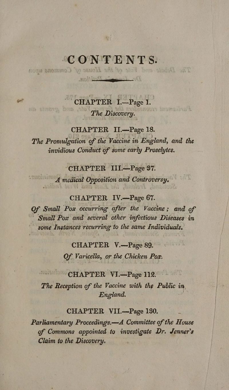 CONTENTS ‘CHAPTER r —Page 1. | ‘The Discovery. CHAPTER II.—Page 18. The Promulgation of the Vaccine in England, and the invidious Conduct of some early Proselytes. ‘CHAPTER III.—Page 37. A medical yeah and ve thie CHAPTER IV.—Page 67. of Small Pox occurring after the Vaccine ; and of Small Pox and several other infectious Diseases in ' some wea ati ae recurring to the same Individuals. CHAPTER V.—Page 89. Of Varicella, or the Chicken Pox: CHAPTER VI.—Page 112. The Reception of the Vaccine with the Public in, England. CHAPTER VII.—Page 130. Parliamentary Proceeding's.—A Committee of the House of Commons appointed to investigate Dr. Jenner's Claim to the Discovery,