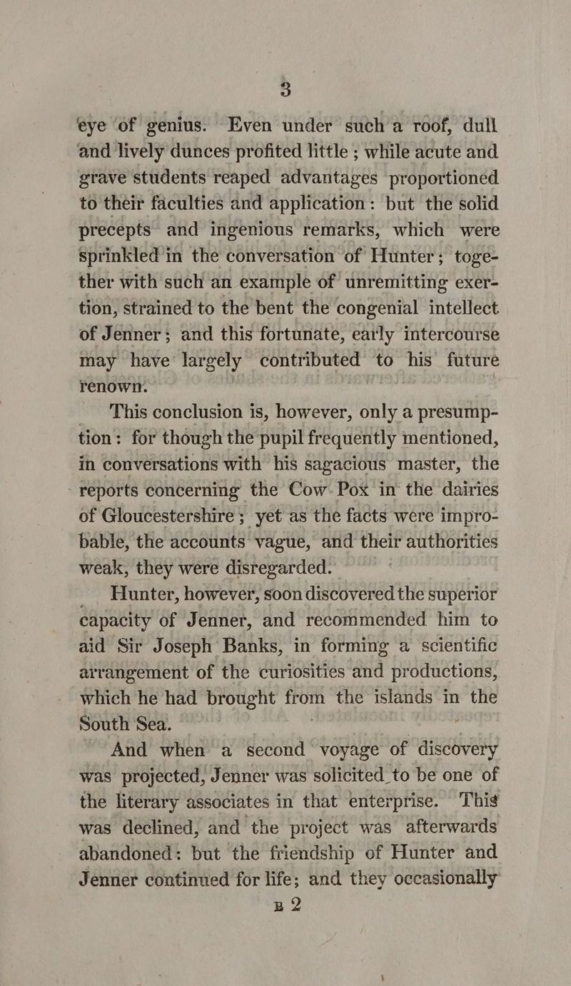 eye of genius. Even under such a roof, dull and lively dunces profited little ; while acute and grave students reaped advantages proportioned to their faculties and application: but the solid precepts and ingenious remarks, which were sprinkled in the conversation of Hunter; toge- ther with such an example of unremitting exer- tion, strained to the bent the congenial intellect of Jenner; and this fortunate, early intercourse may have: lar gely contributed to his future renown. “theta . This conclusion is, however, only a presump- tion: for though the pupil frequently mentioned, in conversations with his sagacious master, the - reports concerning the Cow Pox in‘ the dairies of Gloucestershire ; yet as the facts were impro- bable, the accounts vague, and their authorities weak, they were disregarded. | Hunter, however, soon discovered the superior capacity of Jenner, and recommended him to aid Sir Joseph Banks, in forming a scientific arrangement of the curiosities and productions, which he had brought cae UM eeeitae in the South Sea. And when a second | voyage of anus was projected, Jenner was solicited to be one of the literary associates in that enterprise. This was declined, and the project was afterwards abandoned: but the friendship of Hunter and Jenner continued for life; and they occasionally B2
