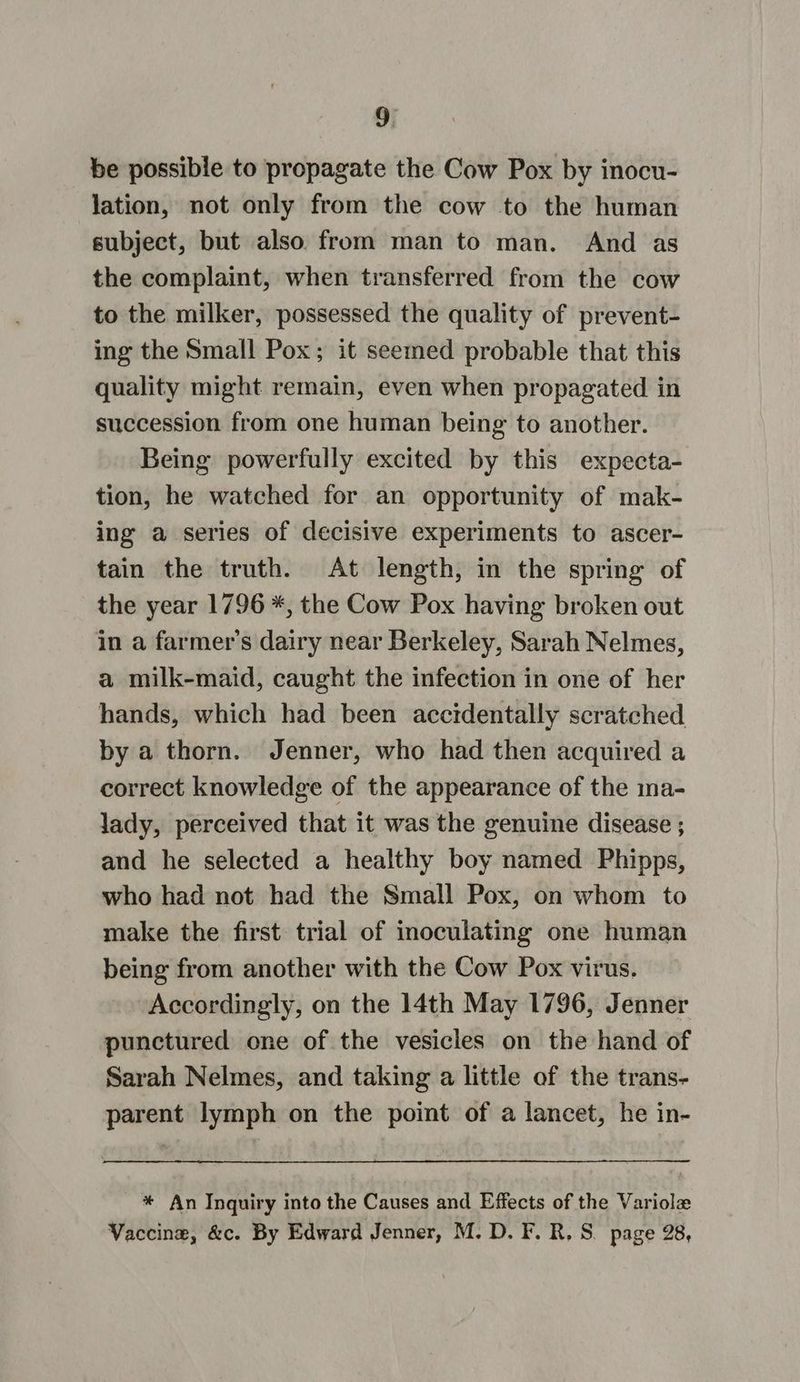 be possible to propagate the Cow Pox by inocu- lation, not only from the cow to the human subject, but also from man to man. And as the complaint, when transferred from the cow to the milker, possessed the quality of prevent- ing the Small Pox; it seemed probable that this quality might remain, even when propagated in succession from one human being to another. Being powerfully excited by this expecta- tion, he watched for an opportunity of mak- ing a series of decisive experiments to ascer- tain the truth. At length, in the spring of the year 1796 *, the Cow Pox having broken out in a farmer's dairy near Berkeley, Sarah Nelmes, a milk-maid, caught the infection in one of her hands, which had been accidentally scratched by a thorn. Jenner, who had then acquired a correct knowledge of the appearance of the ma- lady, perceived that it was the genuine disease ; and he selected a healthy boy named Phipps, who had not had the Small Pox, on whom to make the first trial of inoculating one human being from another with the Cow Pox virus. Accordingly, on the 14th May 1796, Jenner punctured one of the vesicles on the hand of Sarah Nelmes, and taking a little of the trans- parent lymph on the point of a lancet, he in- * An Inquiry into the Causes and Effects of the Variole Vaccine, &amp;c. By Edward Jenner, M.D. F. R. S. page 28,
