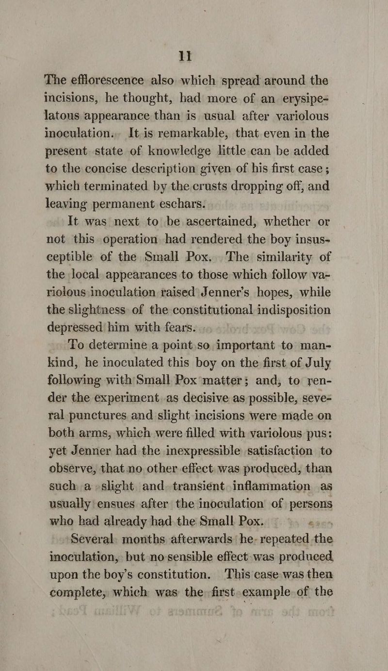BI The efflorescence also which spread around the incisions, he thought, had more of an erysipe- latous appearance than is usual after variolous inoculation... It.is remarkable, that even in the present state of knowledge little can be added to the concise description given of his first case ; which terminated by the crusts dropping off, and leaving permanent eschars. It was next to be ascertained, whether or not this operation had rendered the boy insus- ceptible of the Small Pox. The similarity of the local appearances to those which follow va- riolous inoculation raised Jenner’s hopes, while the slightness of the constitutional indisposition depressed him with fears. | To determine a point.so important to man- kind, he inoculated this boy on the first of July following with Small Pox matter; and, to ren- der the experiment as decisive as possible, seve- ral punctures and slight incisions were made on both arms, which were filled with variolous pus: yet Jenner had the inexpressible satisfaction to observe, that no other effect. was produced, than such a slight and. transient inflammation as usually ensues after the inoculation of persons who had already had the Small Pox. “3 Several. months afterwards he- repeated. the inoculation, but no sensible effect was produced, upon the boy’s constitution. This case was then complete, which was the first-example of the