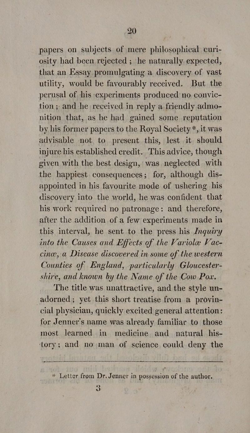 papers on subjects. of mere philosophical curi- osity had been rejected ; he naturally expected, that an Essay promulgating a discovery of vast utility, would be favourably received. But the perusal of his experiments produced no. convic- tion ; and he received in reply a friendly admo- nition that, as he had gained some reputation by his former papers to the Royal Society *, it was advisable not. to present this, lest it should injure his established credit. This advice, though given with the best design, was neglected with the happiest consequences; for, although dis- appointed in his fayourite mode of ushering his discovery into the world, he was confident that his work required no patronage: and therefore, after the addition of a few experiments made in this interval, he sent to the press his Inquiry into the Causes and Effects of the Variolae Vae- cine, a Disease discovered in some of the western Counties of England, particularly Gloucester- shire, and known by the Name of the Cow Pox. The title was unattractive, and the style un- adorned; yet this short treatise from a provin- cial physician, quickly excited general attention: for Jenner's name was already familiar to those most learned in medicine and natural his- ‘tory; and no man of science could deny the oo * Letter from Dr. Jenner in possession of the author. ° at