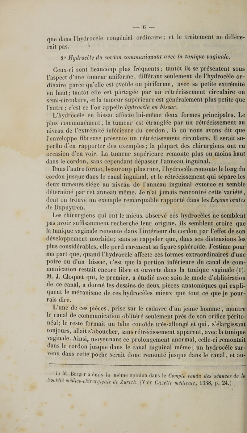 que dans l’hydrocèle congénial ordinaire ; et le traitement ne différe¬ rait pas. 2° Hydrocèle du cordon communiquant avec la tunique vaginale. Ceux-ci sont beaucoup plus fréquents ; tantôt ils se présentent sous l’aspect d’une tumeur uniforme, différant seulement de l’hydrocèle or¬ dinaire parce quelle est ovoïde ou piriforme, avec sa petite extrémité en haut; tantôt elle est partagée par un rétrécissement circulaire ou semi-circulaire, et la tumeur supérieure est généralement plus petite que l’autre; c’est ce l’on appelle hydrocèle en bissac. L’hydrocèle en bissac affecte lui-même deux formes principales. Le plus communément, la tumeur est étranglée par un rétrécissement au niveau de l’extrémité inférieure du cordon, là où nous avons dit que l’enveloppe fibreuse présente un rétrécissement circulaire. Il serait su¬ perflu d’en rapporter des exemples ; la plupart des chirurgiens ont eu occasion d’en voir. La tumeur supérieure remonte plus ou moins haut dans le cordon, sans cependant dépasser l’anneau inguinal. Dans l’autre forme, beaucoup plus rare, l’hydrocèle remonte le long du cordon jusque dans le canal inguinal, et le rétrécissement qui sépare les deux tumeurs siège au niveau de l’anneau inguinal externe et semble déterminé par cet anneau même. Je n’ai jamais rencontré cette variété, dont on trouve un exemple remarquable rapporté dans les Leçons orales de Dupuytren. Les chirurgiens qui ont le mieux observé cés hydrocèles ne semblent pas avoir suffisamment recherché leur origine. Ils semblent croire que la tunique vaginale remonte dans l’intérieur du cordon par l’effet de son développement morbide ; sans se rappeler que, dans ses distensions les plus considérables, elle perd rarement sa figure sphéroïde. J’estime pour ma part que, quand l’hydrocèle affecte ces formes extraordinaires d’une poire ou d’un bissac, c’est que la portion inférieure du canal de com¬ munication restait encore libre et ouverte dans la tunique vaginale (1). M. J. Cloquet qui, le premier, a étudié avec soin le mode d’oblitération de ce canal, a donné les dessins de deux pièces anatomiques qui expli¬ quent le mécanisme de ces hydrocèles mieux que tout ce que je pour¬ rais dire. L’une de ces pièces, prise sur le cadavre d’un jeune homme , montre le canal de communication oblitéré seulement près de son orifice périto¬ néal; le reste formait un tube conoïde très-allongé et qui, s’élargissant toujours, allait s’aboucher, sans rétrécissement apparent, avec la tunique vaginale. Ainsi, moyennant ce prolongement anormal, celle-ci remontait dans le cordon jusque dans le canal inguinal même; un hydrocèle sur¬ venu dans cette poche serait donc remonté jusque dans le canal, et au- (1) M. Berger a émis la même opinion dans le Compte rendu des séances de Société médico-chirurgicale de Zurich. (Voir Gazette médicale, 1338, p. 24.)