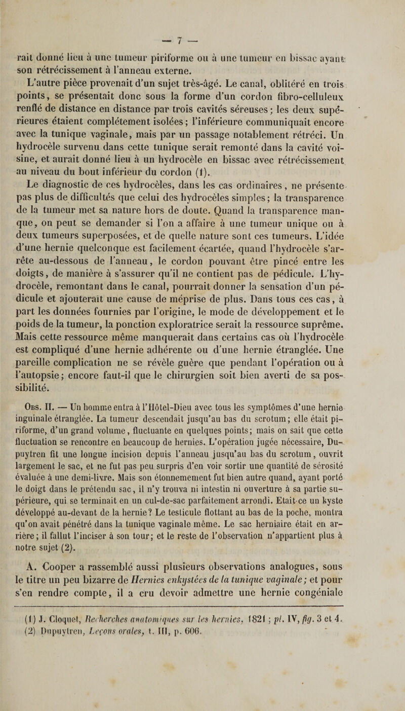 rail donné lieu à une tumeur piriforme ou à une tumeur en bissac ayant- son rétrécissement à l’anneau externe. L’autre pièce provenait d’un sujet très-âgé. Le canal, oblitéré en trois points, se présentait donc sous la forme d’un cordon fibro-celluleux renflé de distance en distance par trois cavités séreuses ; les deux supé¬ rieures étaient complètement isolées ; l’inférieure communiquait encore avec la tunique vaginale, mais par un passage notablement rétréci. Un hydrocèle survenu dans cette tunique serait remonté dans la cavité voi¬ sine, et aurait donné lieu à un hydrocèle en bissac avec rétrécissement au niveau du bout inférieur du cordon (1). Le diagnostic de ces hydrocèles, dans les cas ordinaires, ne présente pas plus de difficultés que celui des hydrocèles simples; la transparence de la tumeur met sa nature hors de doute. Quand la transparence man¬ que, on peut se demander si l’on a affaire à une tumeur unique ou à deux tumeurs superposées, et de quelle nature sont ces tumeurs. L’idée d’une hernie quelconque est facilement écartée, quand l’hydrocèle s’ar¬ rête au-dessous de l’anneau, le cordon pouvant être pincé entre les doigts, de manière à s’assurer qu’il ne contient pas de pédicule. L’hy¬ drocèle, remontant dans le canal, pourrait donner la sensation d’un pé¬ dicule et ajouterait une cause de méprise de plus. Dans tous ces cas, à part les données fournies par l’origine, le mode de développement et le poids de la tumeur, la ponction exploratrice serait la ressource suprême. Mais cette ressource même manquerait dans certains cas où l’hydrocèle est compliqué d’une hernie adhérente ou d’une hernie étranglée. Une pareille complication ne se révèle guère que pendant l’opération ou à l’autopsie ; encore faut-il que le chirurgien soit bien averti de sa pos¬ sibilité. Obs. II. — Un homme entra à rHôtel-Dieu avec tous les symptômes d’une hernie inguinale étranglée. La tumeur descendait jusqu’au bas du scrotum; elle était pi- riforme, d’un grand volume, fluctuante en quelques points; mais on sait que cette fluctuation se rencontre en beaucoup de hernies. L’opération jugée nécessaire, Du- puytren fit une longue incision depuis l’anneau jusqu’au bas du scrotum, ouvrit largement le sac, et ne fut pas peu surpris d’en voir sortir une quantité de sérosité évaluée à une demi-livre. Mais son étonnemement fut bien autre quand, ayant porté le doigt dans le prétendu sac, il n’y trouva ni intestin ni ouverture à sa partie su¬ périeure, qui se terminait en un cul-de-sac parfaitement arrondi. Etait-ce un kyste développé au-devant de la hernie? Le testicule flottant au bas de la poche, montra qu’on avait pénétré dans la tunique vaginale même. Le sac herniaire était en ar¬ rière; il fallut l’inciser à son tour; et le reste de l’observation n’appartient plus à notre sujet (2). A. Cooper a rassemblé aussi plusieurs observations analogues, sous le titre un peu bizarre de Hernies enlajstées de la tunique vaginale; et pour s’en rendre compte, il a cru devoir admettre une hernie congéniale (1) J. Cloquet, Recherches anatomiques sur les hernies. 1821 ; pi, IV,fig. 3 et 4,