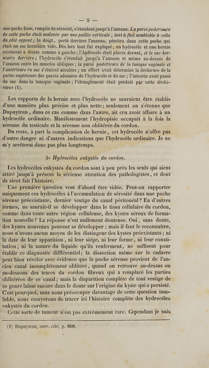 une poche lisse, remplie de sérosité, s’étendant jusqu’à l’anneau, La paroi postérieure de cette poche était soulevée par une saillie verticale , tout à fait semblable à celle du côté opposé y le doigt, porté derrière l’anneau, pénétra dans cette poche qui était un sac herniaire vide. Dès lors tout fut expliqué; un hydrocèle et une hernie existaient à droite comme à gauche; Vhydrocèle était placée devant_, et le sac her¬ niaire derrière ; l’hydrocèle s’étendait jusqu’à l'anneau et même au-dessus de l’anneau entre les muscles obliques ; la paroi postérieure de la tunique vaginale et Vantérieure du sac s’étaient accolées y un effort avait déterminé la déchirure de la partie supérieure des parois adossées de l’hydrocèle et du sac ; l’intestin avait passé du sac dans la tunique vaginale ; l’étranglement était produit par cette déchi¬ rure» (1). Les rapports de la hernie avec l’hydrocèle ne sauraient être établis d’une manière plus précise et plus nette; seulement on s’étonne que Dupuytren , dans ce cas comme dans l’autre, ait cru avoir affaire à un hydrocèle ordinaire. Manifestement l’hydropisie occupait à la fois la séreuse du testicule et la séreuse non oblitérée du cordon. Du reste, à part la complication de hernie, cet hydrocèle n’offre pas d’autre danger ni d’autres indications que l’hydrocèle ordinaire. Je ne m’y arrêterai donc pas plus longtemps. 3° Ihjdrocèles enkystés du cordon. Les hydrocèles enkystés du cordon sont à peu près les seuls qui aient attiré jusqu’à présent la sérieuse attention des pathologistes, et dont ds aient fait l’histoire. Une première question veut d’abord être vidée. Peut-on rapporter uniquement ces hydrocèles à l’accumulation de sérosité dans une poche séreuse préexistante, dernier vestige du canal péritonéal ? En d’autres termes, ne saurait-il se développer dans le tissu cellulaire du cordon, comme dans toute autre région celluleuse, des kystes séreux de forma¬ tion nouvelle ? La réponse n’est nullement douteuse. Oui, sans doute, des kystes nouveaux peuvent se développer ; mais il faut le reconnaître, nous n’avons aucun moyen de les distingeur des kystes préexistants ; ni la date de leur apparition , ni leur siège, ni leur forme, ni leur consti¬ tution, ni la nature du liquide qu’ils renferment, ne suffisent pour établir ce diagnostic diffférentiel ; la dissection même sur le cadavre peut bien révéler avec évidence que la poche séreuse provient de l’an¬ cien canal incomplètement oblitéré, quand on retrouve au-dessus ou au-dessous des traces du cordon fibreux qui a remplacé les parties oblitérées de ce canal ; mais la disparition complète de tout vestige de ce genre laisse encore dans le doute sur l’origine du kyste qui a persisté. C’est pourquoi, sans nous préoccuper davantage de cette question inso¬ luble, nous essayerons de tracer ici l’histoire complète des hydrocèles enkvstés du cordon. j - Cette sorte de tumeur n’est pas extrêmement rare. Cependant je suis (t) Dupuytren, ouvr. cité, p. 608.