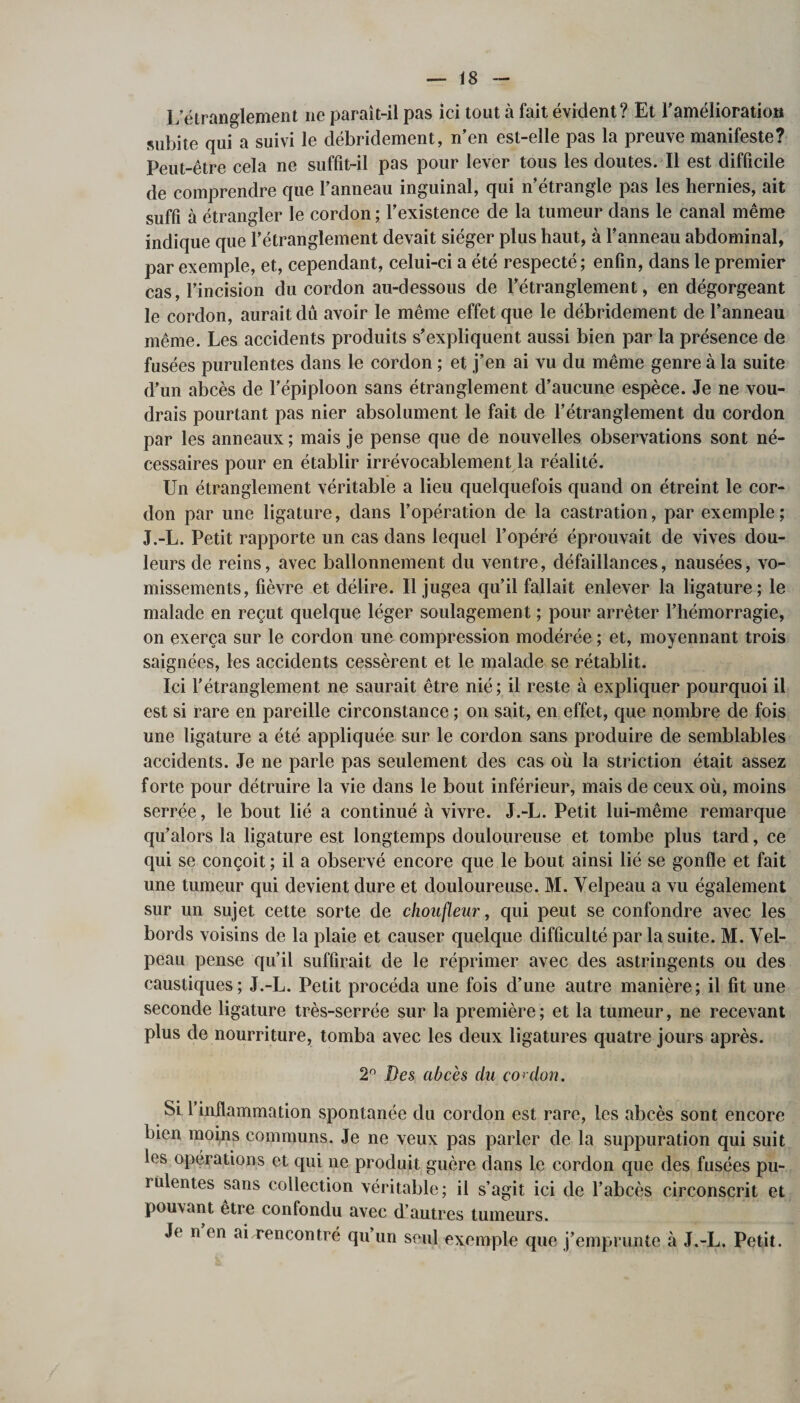 L’étranglement ne paraît-il pas ici tout à fait évident? Et l'amélioration subite qui a suivi le débridement, n’en est-elle pas la preuve manifeste? Peut-être cela ne suffit-il pas pour lever tous les doutes. Il est difficile de comprendre que l’anneau inguinal, qui n’étrangle pas les hernies, ait suffi à étrangler le cordon ; l’existence de la tumeur dans le canal même indique que l’étranglement devait siéger plus haut, à l’anneau abdominal, par exemple, et, cependant, celui-ci a été respecté ; enfin, dans le premier cas, l’incision du cordon au-dessous de l’étranglement, en dégorgeant le cordon, aurait du avoir le même effet que le débridement de l’anneau même. Les accidents produits s’expliquent aussi bien par la présence de fusées purulentes dans le cordon ; et j’en ai vu du même genre à la suite d’un abcès de l’épiploon sans étranglement d’aucune espèce. Je ne vou¬ drais pourtant pas nier absolument le fait de l’étranglement du cordon par les anneaux ; mais je pense que de nouvelles observations sont né¬ cessaires pour en établir irrévocablement la réalité. Un étranglement véritable a lieu quelquefois quand on étreint le cor¬ don par une ligature, dans l’opération de la castration, par exemple; J.-L. Petit rapporte un cas dans lequel l’opéré éprouvait de vives dou¬ leurs de reins, avec ballonnement du ventre, défaillances, nausées, vo¬ missements, fièvre et délire. Il jugea qu’il fallait enlever la ligature; le malade en reçut quelque léger soulagement ; pour arrêter l’hémorragie, on exerça sur le cordon une compression modérée ; et, moyennant trois saignées, les accidents cessèrent et le malade se rétablit. Ici l'étranglement ne saurait être nié; il reste à expliquer pourquoi il est si rare en pareille circonstance ; on sait, en effet, que nombre de fois une ligature a été appliquée sur le cordon sans produire de semblables accidents. Je ne parle pas seulement des cas où la striction était assez forte pour détruire la vie dans le bout inférieur, mais de ceux où, moins serrée, le bout lié a continué à vivre. J.-L. Petit lui-même remarque qu’alors la ligature est longtemps douloureuse et tombe plus tard, ce qui se conçoit ; il a observé encore que le bout ainsi lié se gonfle et fait une tumeur qui devient dure et douloureuse. M. Velpeau a vu également sur un sujet cette sorte de choufleur, qui peut se confondre avec les bords voisins de la plaie et causer quelque difficulté par la suite. M. Vel¬ peau pense qu’il suffirait de le réprimer avec des astringents ou des caustiques; J.-L. Petit procéda une fois d’une autre manière; il fit une seconde ligature très-serrée sur la première ; et la tumeur, ne recevant plus de nourriture, tomba avec les deux ligatures quatre jours après. 2° Des abcès du cor don. SL l’inflammation spontanée du cordon est rare, les abcès sont encore bien moins communs. Je ne veux pas parler de la suppuration qui suit les opérations et qui ne produit guère dans le cordon que des fusées pu- rülentes sans collection véritable; il s’agit ici de l’abcès circonscrit et pouvant etre confondu avec d’autres tumeurs. Je n en ai rencontré qu’un seul exemple que j’emprunte à J.-L. Petit.