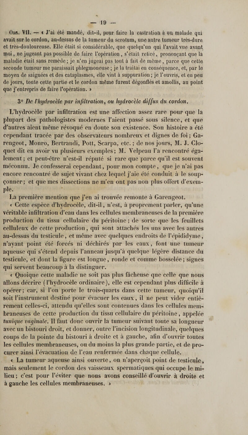 Obs. VII. — &lt; J’ai été mandé, dit—il, pour faire la castration à un malade qui avait sur le cordon, au-dessus de la tumeur du scrotum, une autre tumeur très-dure et très-douloureuse. Elle était si considérable, que quelqu’un qui l’avait vue avant moi, ne jugeant pas possible de faire l’opération, s’était retiré, prononçant que la maladie était sans remède ; je n’en jugeai pas tout à fait de même, parce que cette seconde tumeur me paraissait phlegmoneuse ; je la traitai en conséquence, et, par le moyen de saignées et des cataplasmes, elle vint à suppuration; je l’ouvris, et en peu de jours, toute cette partie et le cordon même furent dégonflés et amollis, au point que j’entrepris de faire l’opération. » 3° De l'hydrocèle par infiltration, ou hydrocèle diffus du cordon. L’hydrocèle par infiltration est une affection assez rare pour que la plupart des pathologistes modernes l’aient passé sous silence, et que d’autres aient même révoqué en doute son existence. Son histoire a été cependant tracée par des observateurs nombreux et dignes de foi ; Ga- rengeot, Monro, Bertrandi, Pott, Scarpa, etc. ; de nos jours, M. J. Clo- quet dit en avoir vu plusieurs exemples; M. Velpeau l’a rencontré éga¬ lement ; et peut-être n’est-il réputé si rare que parce qu’il est souvent méconnu. Je confesserai cependant, pour mon compte, que je n’ai pas encore rencontré de sujet vivant chez lequel j’aie été conduit à le soup¬ çonner ; et que mes dissections ne m’en ont pas non plus offert d’exem¬ ple. La première mention que j’en ai trouvée remonte à Garengeot. « Cette espèce d’hydrocèle, dit-il, n’est, à proprement parler, qu’une véritable infiltration d’eau dans les cellules membraneuses de la première production du tissu cellulaire du péritoine ; de sorte que les feuillets celluleux de cette production, qui sont attachés les uns avec les autres au-dessus du testicule, et même avec quelques endroits de l’épididyme, n’ayant point été forcés ni déchirés par les eaux, font une tumeur aqueuse qui s’étend depuis l’anneau jusqu’à quelque légère distance du testicule, et dont la figure est longue, ronde et comme bosselée ; signes qui servent beaucoup à la distinguer. « Quoique cette maladie ne soit pas plus fâcheuse que celle que nous allons décrire (l’hydrocèle ordinaire), elle est cependant plus difficile à opérer; car, si l’on porte le trois-quarts dans cette tumeur, quoiqu’il soit l’instrument destiné pour évacuer les eaux, il ne peut vider entiè¬ rement celles-ci, attendu qu’elles sont contenues dans les cellules mem¬ braneuses de cette production du tissu cellulaire du péritoine, appelée tunique vaginale. Il faut donc ouvrir la tumeur suivant toute sa longueur avec un bistouri droit, et donner, outre l’incision longitudinale, quelques coups de la pointe du bistouri à droite et à gauche, afin d’ouvrir toutes les cellules membraneuses, ou du moins la plus grande partie, et de pro¬ curer ainsi l’évacuation de l’eau renfermée dans chaque cellule. « La tumeur aqueuse ainsi ouverte, on n’aperçoit point de testicule, mais seulement le cordon des vaisseaux spermatiques qui occupe le mi¬ lieu ; c’est pour l’éviter que nous avons conseillé d’ouvrir à droite et à gauche les cellules membraneuses. »