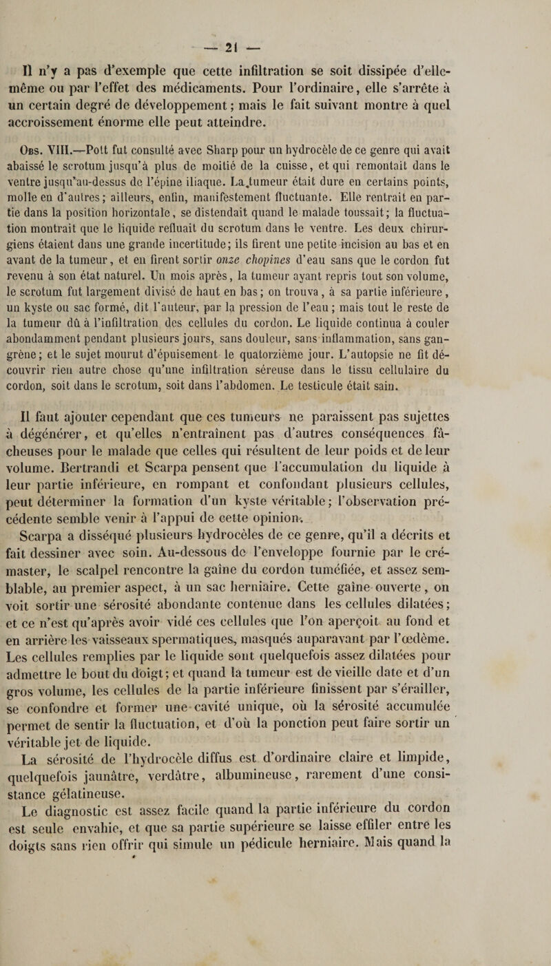 Il n’y a pas d’exemple que cette infiltration se soit dissipée d’ellc- même ou par l’effet des médicaments. Pour l’ordinaire, elle s’arrête à un certain degré de développement ; mais le fait suivant montre à quel accroissement énorme elle peut atteindre. Obs. 'VIH.—Pott fut consulté avec Sharp pour un hydrocèle de ce genre qui avait abaissé le scrotum jusqu’à plus de moitié de la cuisse, et qui remontait dans le ventre jusqu’au-dessus de l’épine iliaque. La.tumeur était dure en certains points, molle en d’autres; ailleurs, enfin, manifestement fluctuante. Elle rentrait en par¬ tie dans la position horizontale, se distendait quand le malade toussait; la fluctua¬ tion montrait que le liquide refluait du scrotum dans le ventre. Les deux chirur¬ giens étaient dans une grande incertitude; ils firent une petite incision au bas et en avant de la tumeur, et en firent sortir onze chopines d’eau sans que le cordon fut revenu à son état naturel. Un mois après, la tumeur ayant repris tout son volume, le scrotum fut largement divisé de haut en bas ; on trouva, à sa partie inférieure, un kyste ou sac formé, dit l’auteur, par la pression de l’eau ; mais tout le reste de la tumeur dû à l’infiltration des cellules du cordon. Le liquide continua à couler abondamment pendant plusieurs jours, sans douleur, sans inflammation, sans gan¬ grène; et le sujet mourut d’épuisement le quatorzième jour. L’autopsie ne fit dé¬ couvrir rien autre chose qu’une infiltration séreuse dans le tissu cellulaire du cordon, soit dans le scrotum, soit dans l’abdomen. Le testicule était sain. Il faut ajouter cependant que ces tumeurs ne paraissent pas sujettes à dégénérer, et qu’elles n’entraînent pas d’autres conséquences fâ¬ cheuses pour le malade que celles qui résultent de leur poids et de leur volume. Bertrandi et Scarpa pensent que l’accumulation du liquide à leur partie inférieure, en rompant et confondant plusieurs cellules, peut déterminer la formation d’un kyste véritable ; l’observation pré¬ cédente semble venir à l’appui de cette opinion, Scarpa a disséqué plusieurs hydrocèles de ce genre, qu’il a décrits et fait dessiner avec soin. Au-dessous de l’enveloppe fournie par le cré- master, le scalpel rencontre la gaine du cordon tuméfiée, et assez sem¬ blable, au premier aspect, à un sac herniaire. Cette gaine ouverte, on voit sortir une sérosité abondante contenue dans les cellules dilatées; et ce n’est qu’après avoir vidé ces cellules que l’on aperçoit au fond et en arrière les vaisseaux spermatiques, masqués auparavant par l’oedème. Les cellules remplies par le liquide sont quelquefois assez dilatées pour admettre le bout du doigt; et quand la tumeur est de vieille date et d’un gros volume, les cellules de la partie inférieure finissent par s’érailler, se confondre et former une cavité unique, où la sérosité accumulée permet de sentir la fluctuation, et d’où la ponction peut faire sortir un véritable jet de liquide. La sérosité de l’hydrocèle diffus est d’ordinaire claire et limpide, quelquefois jaunâtre, verdâtre, albumineuse, rarement d’une consi¬ stance gélatineuse. Le diagnostic est assez facile quand la partie inférieure du cordon est seule envahie, et que sa partie supérieure se laisse effiler entre les doigts sans rien offrir qui simule un pédicule herniaire. Mais quand la