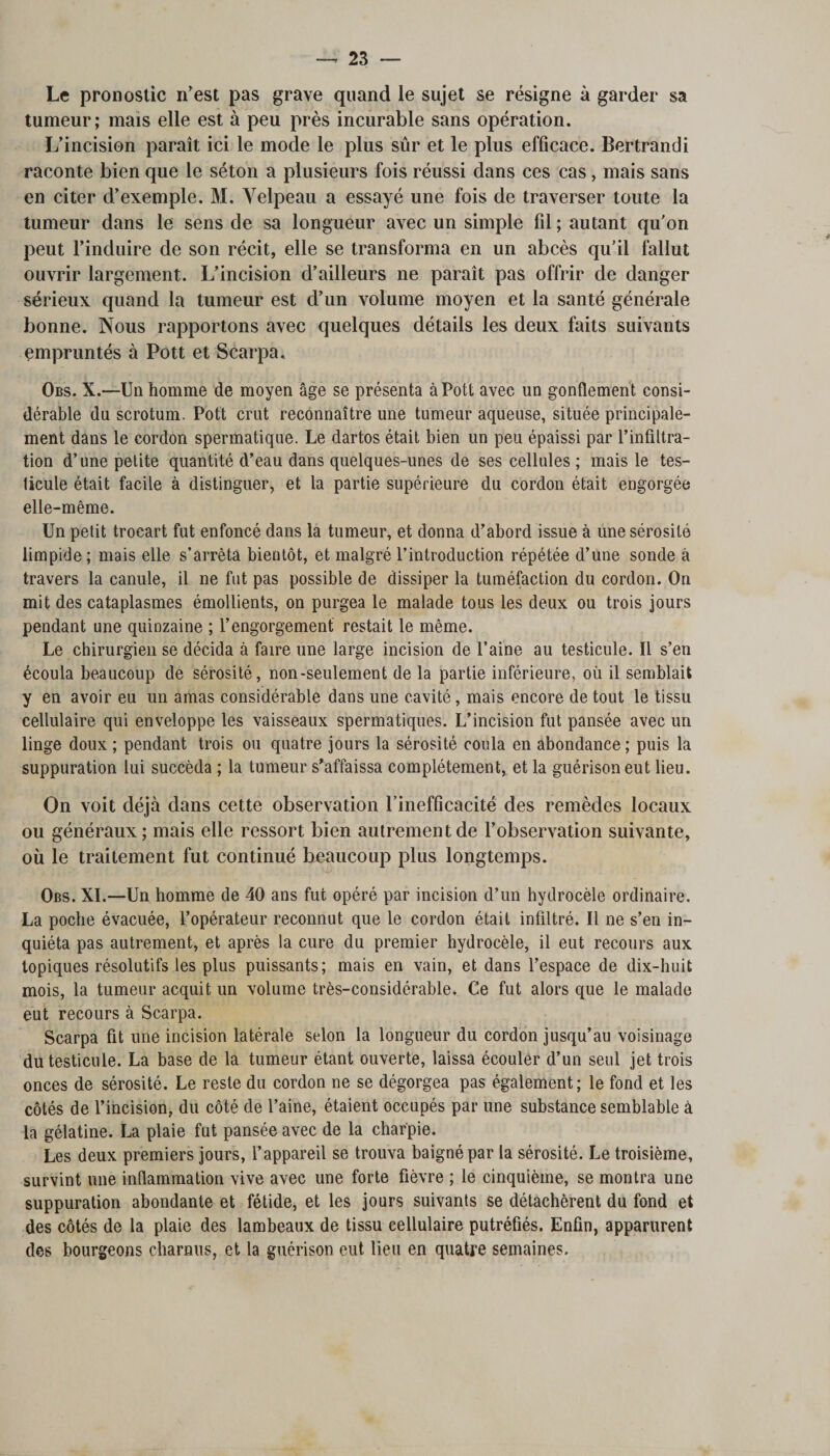 Le pronostic n’est pas grave quand le sujet se résigne à garder sa tumeur; mais elle est à peu près incurable sans opération. L’incision paraît ici le mode le plus sûr et le plus efficace. Bertrandi raconte bien que le séton a plusieurs fois réussi dans ces cas, mais sans en citer d’exemple. M. Yelpeau a essayé une fois de traverser toute la tumeur dans le sens de sa longueur avec un simple fil ; autant qu’on peut l’induire de son récit, elle se transforma en un abcès qu’il fallut ouvrir largement. L’incision d’ailleurs ne paraît pas offrir de danger sérieux quand la tumeur est d’un volume moyen et la santé générale bonne. Nous rapportons avec quelques détails les deux faits suivants empruntés à Pott et Scarpa. Obs. X.-—Un homme de moyen âge se présenta à Pott avec un gonflement consi¬ dérable du scrotum. Pott crut reconnaître une tumeur aqueuse, située principale¬ ment dans le cordon spermatique. Le dartos était bien un peu épaissi par l’infiltra¬ tion d’une petite quantité d’eau dans quelques-unes de ses cellules ; mais le tes¬ ticule était facile à distinguer, et la partie supérieure du cordon était engorgée elle-même. Un petit trocart fut enfoncé dans la tumeur, et donna d’abord issue à une sérosité limpide; mais elle s’arrêta bientôt, et malgré l’introduction répétée d’une sonde à travers la canule, il ne fut pas possible de dissiper la tuméfaction du cordon. On mit des cataplasmes émollients, on purgea le malade tous les deux ou trois jours pendant une quinzaine ; l’engorgement restait le même. Le chirurgien se décida à faire une large incision de l’aine au testicule. Il s’en écoula beaucoup de sérosité, non-seulement de la partie inférieure, où il semblait y en avoir eu un amas considérable dans une cavité, mais encore de tout le tissu cellulaire qui enveloppe les vaisseaux spermatiques. L’incision fut pansée avec un linge doux ; pendant trois ou quatre jours la sérosité coula en abondance; puis la suppuration lui succéda ; la tumeur s’affaissa complètement, et la guérison eut lieu. On voit déjà dans cette observation l’inefficacité des remèdes locaux ou généraux; mais elle ressort bien autrement de l’observation suivante, où le traitement fut continué beaucoup plus longtemps. Obs. XI.—Un homme de 40 ans fut opéré par incision d’un hydrocèle ordinaire. La poche évacuée, l’opérateur reconnut que le cordon était infiltré. Il ne s’en in¬ quiéta pas autrement, et après la cure du premier hydrocèle, il eut recours aux topiques résolutifs les plus puissants; mais en vain, et dans l’espace de dix-huit mois, la tumeur acquit un volume très-considérable. Ce fut alors que le malade eut recours à Scarpa. Scarpa fit une incision latérale selon la longueur du cordon jusqu’au voisinage du testicule. La base de la tumeur étant ouverte, laissa écouler d’un seul jet trois onces de sérosité. Le reste du cordon ne se dégorgea pas également; le fond et les côtés de l’incision, du côté de l’aine, étaient occupés par une substance semblable à la gélatine. La plaie fut pansée avec de la charpie. Les deux premiers jours, l’appareil se trouva baigné par la sérosité. Le troisième, survint une inflammation vive avec une forte fièvre ; le cinquième, se montra une suppuration abondante et fétide, et les jours suivants se détachèrent du fond et des côtés de la plaie des lambeaux de tissu cellulaire putréfiés. Enfin, apparurent des bourgeons charnus, et la guérison eut lieu en quatre semaines.