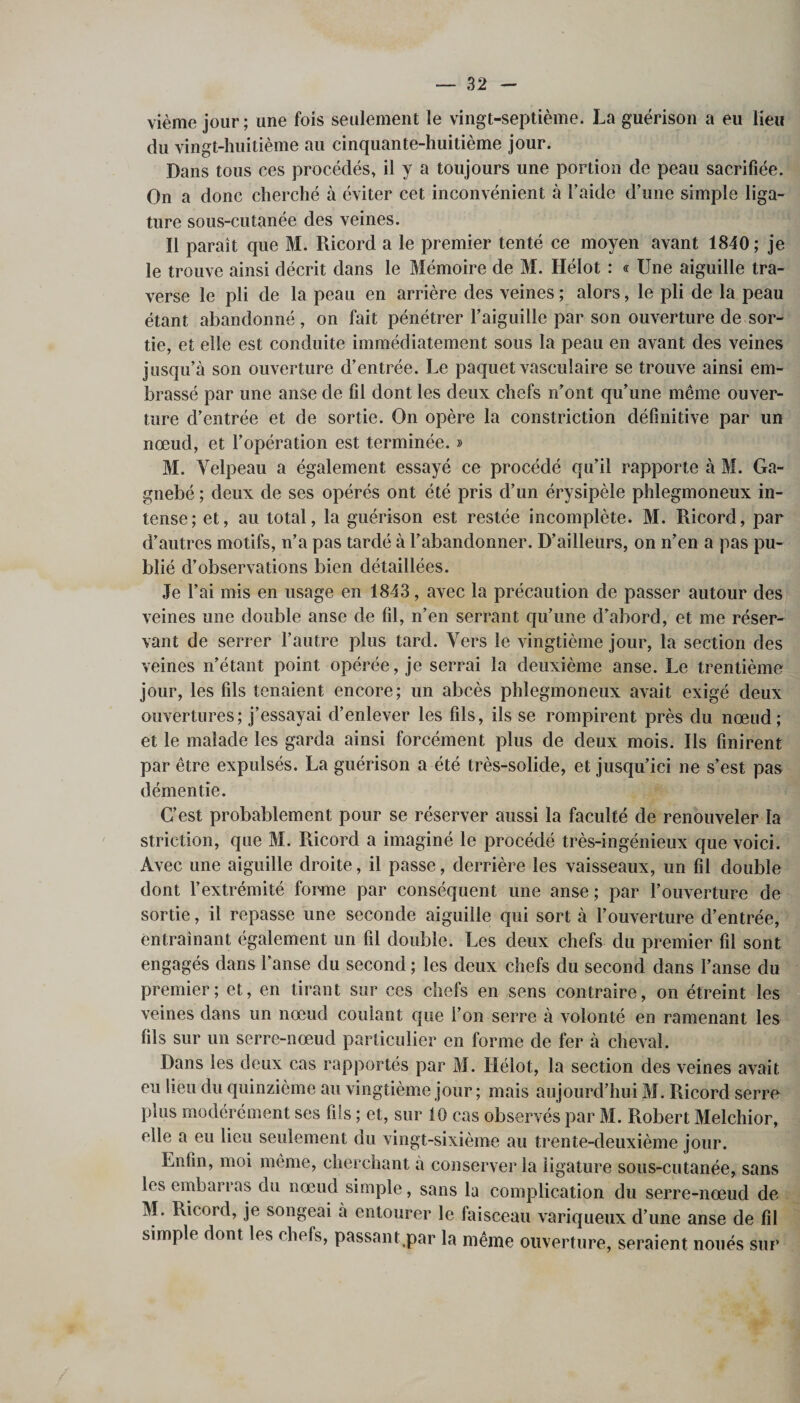 vième jour; une fois seulement le vingt-septième. La guérison a eu lieu du vingt-huitième au cinquante-huitième jour. Dans tous ces procédés, il y a toujours une portion de peau sacrifiée. On a donc cherché à éviter cet inconvénient à l’aide d’une simple liga¬ ture sous-cutanée des veines. Il paraît que M. Ricord a le premier tenté ce moyen avant 1840; je le trouve ainsi décrit dans le Mémoire de M. Hélot : « Une aiguille tra¬ verse le pli de la peau en arrière des veines ; alors, le pli de la peau étant abandonné , on fait pénétrer l’aiguille par son ouverture de sor¬ tie, et elle est conduite immédiatement sous la peau en avant des veines jusqu’à son ouverture d’entrée. Le paquet vasculaire se trouve ainsi em¬ brassé par une anse de fil dont les deux chefs n’ont qu’une même ouver¬ ture d’entrée et de sortie. On opère la constriction définitive par un nœud, et l’opération est terminée. » M. Velpeau a également essayé ce procédé qu’il rapporte à M. Ga- gnebé ; deux de ses opérés ont été pris d’un érysipèle phlegmoneux in¬ tense; et, au total, la guérison est restée incomplète. M. Ricord, par d’autres motifs, n’a pas tardé à l’abandonner. D’ailleurs, on n’en a pas pu¬ blié d’observations bien détaillées. Je l’ai mis en usage en 1843, avec la précaution de passer autour des veines une double anse de fil, n’en serrant qu’une d’abord, et me réser¬ vant de serrer l’autre plus tard. Vers le vingtième jour, la section des veines n’étant point opérée, je serrai la deuxième anse. Le trentième jour, les fils tenaient encore; un abcès phlegmoneux avait exigé deux ouvertures; j’essayai d’enlever les fils, ils se rompirent près du nœud; et le malade les garda ainsi forcément plus de deux mois. Ils finirent par être expulsés. La guérison a été très-solide, et jusqu’ici ne s’est pas démentie. C’est probablement pour se réserver aussi la faculté de renouveler la striction, que M. Ricord a imaginé le procédé très-ingénieux que voici. Avec une aiguille droite, il passe, derrière les vaisseaux, un fil double dont l’extrémité forme par conséquent une anse; par l’ouverture de sortie, il repasse une seconde aiguille qui sort à l’ouverture d’entrée, entraînant également un fil double. Les deux chefs du premier fil sont engagés dans l’anse du second ; les deux chefs du second dans l’anse du premier; et, en tirant sur ces chefs en sens contraire, on étreint les veines dans un nœud coulant que l’on serre à volonté en ramenant les fils sur un serre-nœud particulier en forme de fer à cheval. Dans les deux cas rapportés par M. Hélot, la section des veines avait eu lieu du quinzième au vingtième jour ; mais aujourd’hui M. Ricord serré plus modérément ses fils ; et, sur 10 cas observés par M. Robert Melchior, elle a eu lieu seulement du vingt-sixième au trente-deuxième jour. Enfin, moi meme, cherchant à conserver la ligature sous-cutanée, sans les embarras du nœud simple, sans la complication du serre-nœud de M. Ricord, je songeai à entourer le faisceau variqueux d’une anse de fil simple dont les chefs, passant.par la même ouverture, seraient noués sur*