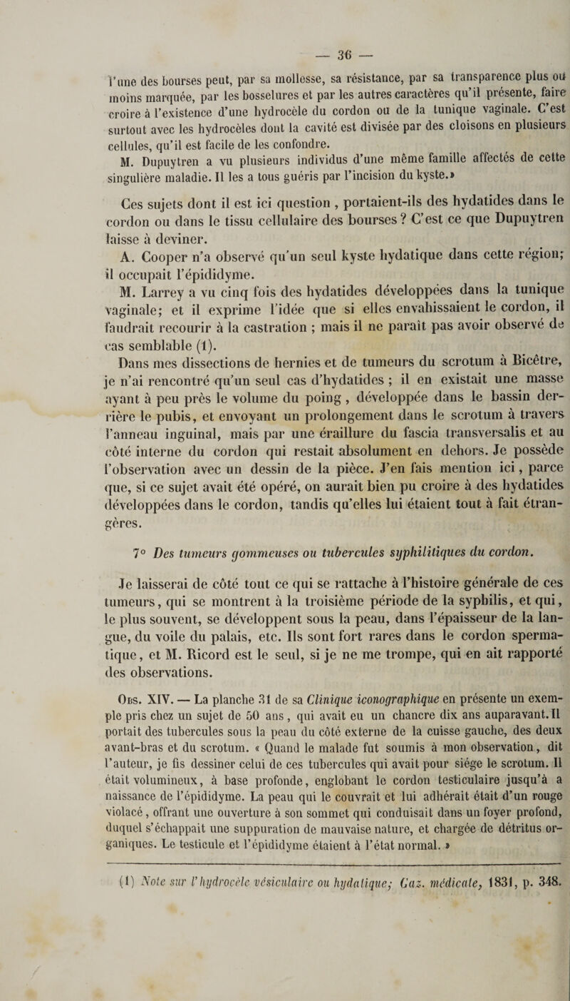 Fane des bourses peut, par sa mollesse, sa résistance, par sa transparence plus oii moins marquée, par les bosselures et par les autres caractères qu il présente, faiie croire à l’existence d’une hydrocèle du cordon ou de la tunique vaginale. C’est surtout avec les hydrocèles dont la cavité est divisée par des cloisons en plusieurs cellules, qu’il est facile de les confondre. M. Dupuytren a vu plusieurs individus d’une meme famille affectés de cette singulière maladie. 11 les a tous guéris par l’incision du kyste.» Ces sujets dont il est ici question , portaient-ils des hydatides dans le cordon ou dans le tissu cellulaire des bourses? C’est ce que Dupuytren laisse à deviner. A. Cooper n’a observé qu’un seul kyste hydatique dans cette région; il occupait l’épididyme. M. Larrey a vu cinq fois des hydatides développées dans la tunique vaginale; et il exprime l’idée que si elles envahissaient le cordon, il faudrait recourir à la castration ; mais il ne paraît pas avoir observé de cas semblable (1). Dans mes dissections de hernies et de tumeurs du scrotum à Bicêtre, je n’ai rencontré qu’un seul cas d’hydatides ; il en existait une masse ayant à peu près le volume du poing , développée dans le bassin der¬ rière le pubis, et envoyant un prolongement dans le scrotum à travers l’anneau inguinal, mais par une éraillure du fascia transversalis et au côté interne du cordon qui restait absolument en dehors. Je possède l’observation avec un dessin de la pièce. J’en fais mention ici, parce que, si ce sujet avait été opéré, on aurait bien pu croire à des hydatides développées dans le cordon, tandis qu’elles lui étaient tout à fait étran¬ gères. 7° Des tumeurs gommeuses ou tubercules syphilitiques du cordon. Je laisserai de côté tout ce qui se rattache à l’histoire générale de ces tumeurs, qui se montrent à la troisième période de la syphilis, et qui, le plus souvent, se développent sous la peau, dans l’épaisseur de la lan¬ gue, du voile du palais, etc. Ils sont fort rares dans le cordon sperma¬ tique, et M. Ricord est le seul, si je ne me trompe, qui en ait rapporté des observations. Obs. XIY. — La planche 31 de sa Clinique iconographique en présente un exem¬ ple pris chez un sujet de 50 ans, qui avait eu un chancre dix ans auparavant.il portait des tubercules sous la peau du côté externe de la cuisse gauche, des deux avant-bras et du scrotum. « Quand le malade fut soumis à mon observation, dit l’auteur, je fis dessiner celui de ces tubercules qui avait pour siège le scrotum. Il était volumineux, à base profonde, englobant le cordon testiculaire jusqu’à a naissance de l’épididyme. La peau qui le couvrait et lui adhérait était d’un rouge violacé, offrant une ouverture à son sommet qui conduisait dans un foyer profond, duquel s’échappait une suppuration de mauvaise nature, et chargée de détritus or¬ ganiques. Le testicule et l’épididyme étaient à l’état normal. » (1) Note sur l’hydrocèle vésiculaire ou hydatiquey Caz. médicate, 1831, p. 348.