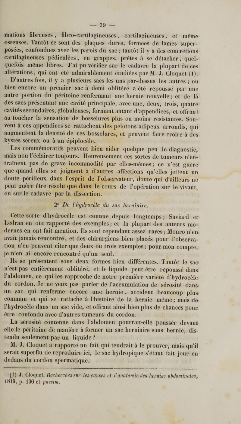 mations fibreuses, fibro-cartilagineuses, cartilagineuses, et même osseuses. Tantôt ce sont des plaques dures, formées de lames super¬ posées, confondues avec les parois du sac ; tantôt il y a des concrétions cartilagineuses pédiculèes, en grappes, prêtes à se détacher, quel¬ quefois même libres. J’ai pu vérifier sur le cadavre la plupart de ces altérations, qui ont été admirablement étudiées par M. J. Gloquet (1). D’autres fois, il y a plusieurs sacs les uns par-dessus les autres ; ou bien encore un premier sac à demi oblitéré a été repoussé par une autre portion du péritoine renfermant une hernie nouvelle ; et de là des sacs présentant une cavité principale, avec une, deux, trois, quatre cavités secondaires, globuleuses, formant autant d’appendices, et offrant au toucher la sensation de bosselures plus ou moins résistantes. Sou¬ vent à ces appendices se rattachent des pelotons adipeux arrondis, qui augmentent la densité de ces bosselures, et peuvent faire croire à des kystes séreux ou à un épiplocèle. Les commémoratifs peuvent bien aider quelque peu le diagnostic, mais non l’éclairer toujours. Heureusement ces sortes de tumeurs n’en¬ traînent pas de grave incommodité par elles-mêmes ; ce n’est guère que quand elles se joignent à d’autres affections qu’elles jettent un doute périlleux dans l’esprit de l’observateur, doute qui d’ailleurs ne peut guère être résolu que dans le cours de l’opération sur le vivant, ou sur le cadavre par la dissection. 2° De L’liyclrocèle du sac herniaire. Cette sorte d’hydrocèle est connue depuis longtemps ; Saviard et Ledran en ont rapporté des exemples ; et la plupart des auteurs mo¬ dernes en ont fait mention. Ils sont cependant assez rares ; Monro n’en, avait jamais rencontré, et des chirurgiens bien placés pour l’observa¬ tion n’en peuvent citer que deux ou trois exemples ; pour mon compte, je n’en ai encore rencontré qu’un seul. Ils se présentent sous deux formes bien différentes. Tantôt le sac n’est pas entièrement oblitéré, et le liquide peut être repoussé dans l’abdomen, ce qui les rapproche de notre première variété d’hydrocèle du cordon. Je ne veux pas parler de l’accumulation de sérosité dans un sac qui renferme encore une hernie , accident beaucoup plus- commun et qui se rattache à l’histoire de la hernie même ; mais de l’hydrocèle dans un sac vide, et offrant ainsi bien plus de chances pour, être confondu avec d’autres tumeurs du cordon. La sérosité contenue dans l’abdomen pourrait-elle pousser devant elle le péritoine de manière à former un sac herniaire sans hernie, dis¬ tendu seulement par un liquide ? M. J. Cloquet a rapporté un fait qui tendrait à le prouver, mais qu’il serait superflu de reproduire ici, le sac hydropique s’étant fait jour en dedans du cordon spermatique. (1) J. Cloquet, Recherches sur les causes et /’anatomie des hernies ahdominales&gt; 1819, p. 136 et passim.