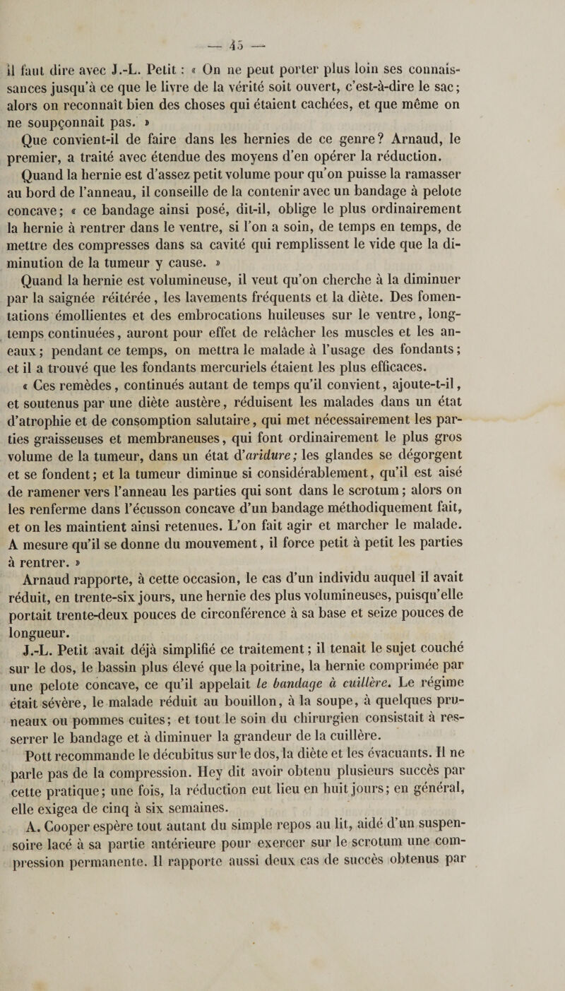 il faut dire avec J.-L. Petit : « On ne peut porter plus loin ses connais¬ sances jusqu’à ce que le livre de la vérité soit ouvert, c’est-à-dire le sac; alors on reconnaît bien des choses qui étaient cachées, et que même on ne soupçonnait pas. » Que convient-il de faire dans les hernies de ce genre? Arnaud, le premier, a traité avec étendue des moyens d’en opérer la réduction. Quand la hernie est d’assez petit volume pour qu’on puisse la ramasser au bord de l’anneau, il conseille de la contenir avec un bandage à pelote concave ; &lt;r ce bandage ainsi posé, dit-il, oblige le plus ordinairement la hernie à rentrer dans le ventre, si l’on a soin, de temps en temps, de mettre des compresses dans sa cavité qui remplissent le vide que la di¬ minution de la tumeur y cause. » Quand la hernie est volumineuse, il veut qu’on cherche à la diminuer par la saignée réitérée, les lavements fréquents et la diète. Des fomen¬ tations émollientes et des embrocations huileuses sur le ventre, long¬ temps continuées, auront pour effet de relâcher les muscles et les an- eaux ; pendant ce temps, on mettra le malade à l’usage des fondants ; et il a trouvé que les fondants mercuriels étaient les plus efficaces. « Ces remèdes, continués autant de temps qu’il convient, ajoute-t-il, et soutenus par une diète austère, réduisent les malades dans un état d’atrophie et de consomption salutaire, qui met nécessairement les par¬ ties graisseuses et membraneuses, qui font ordinairement le plus gros volume de la tumeur, dans un état d’aridure; les glandes se dégorgent et se fondent ; et la tumeur diminue si considérablement, qu’il est aisé de ramener vers l’anneau les parties qui sont dans le scrotum ; alors on les renferme dans l’écusson concave d’un bandage méthodiquement fait, et on les maintient ainsi retenues. L’on fait agir et marcher le malade. A mesure qu’il se donne du mouvement, il force petit à petit les parties à rentrer. » Arnaud rapporte, à cette occasion, le cas d’un individu auquel il avait réduit, en trente-six jours, une hernie des plus volumineuses, puisqu’elle portait trente-deux pouces de circonférence à sa base et seize pouces de longueur. J.-L. Petit avait déjà simplifié ce traitement ; il tenait le sujet couché sur le dos, le bassin plus élevé que la poitrine, la hernie comprimée par une pelote concave, ce qu’il appelait le bandage à cuillère. Le régime était sévère, le malade réduit au bouillon, à la soupe, à quelques pru¬ neaux ou pommes cuites ; et tout le soin du chirurgien consistait à res¬ serrer le bandage et à diminuer la grandeur de la cuillère. Pott recommande le décubitus sur le dos, la diète et les évacuants. Il ne parle pas de la compression. Hey dit avoir obtenu plusieurs succès par cette pratique; une fois, la réduction eut lieu en huit jours; en général, elle exigea de cinq à six semaines. A. Cooper espère tout autant du simple repos au lit, aidé d’un suspen- soire lacé à sa partie antérieure pour exercer sur le scrotum une com¬ pression permanente. Il rapporte aussi deux cas de succès obtenus par