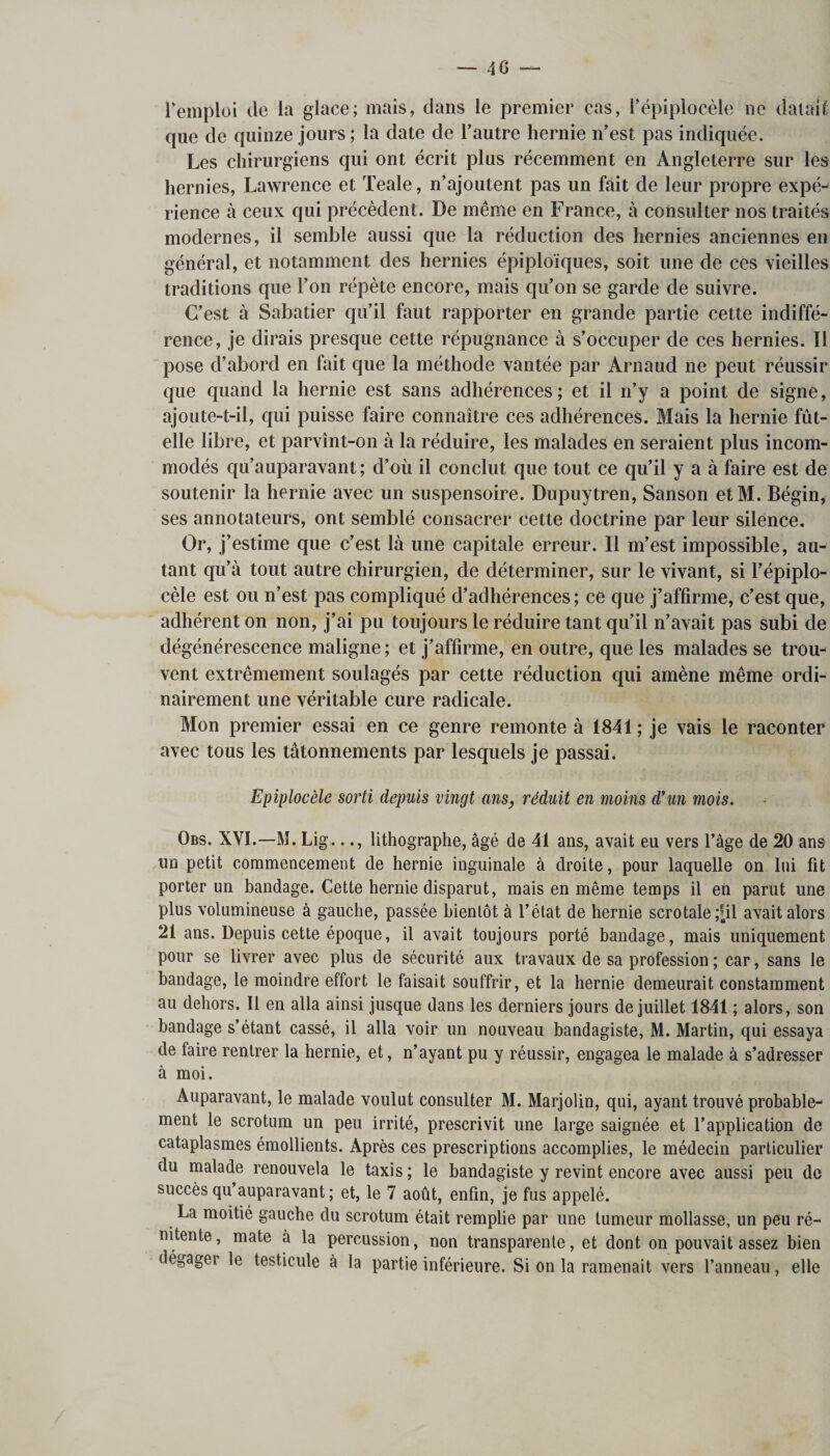 l’emploi de la glace; mais, dans le premier cas, l’épiplocèle ne dataif; que de quinze jours ; la date de l’autre hernie n’est pas indiquée. Les chirurgiens qui ont écrit plus récemment en Angleterre sur les hernies, Lawrence et Teale, n’ajoutent pas un fait de leur propre expé¬ rience à ceux qui précèdent. De même en France, à consulter nos traités modernes, il semble aussi que la réduction des hernies anciennes en général, et notamment des hernies épiploïques, soit une de ces vieilles traditions que l’on répète encore, mais qu’on se garde de suivre. C’est à Sabatier qu’il faut rapporter en grande partie cette indiffé¬ rence, je dirais presque cette répugnance à s’occuper de ces hernies. Il pose d’abord en fait que la méthode vantée par Arnaud ne peut réussir que quand la hernie est sans adhérences ; et il n’y a point de signe, ajoute-t-il, qui puisse faire connaître ces adhérences. Mais la hernie fût- elle libre, et parvînt-on à la réduire, les malades en seraient plus incom¬ modés qu’auparavant; d’où il conclut que tout ce qu’il y a à faire est de soutenir la hernie avec un suspensoire. Dupuytren, Sanson etM. Bégin, ses annotateurs, ont semblé consacrer cette doctrine par leur silence. Or, j’estime que c’est là une capitale erreur. Il m’est impossible, au¬ tant qu’à tout autre chirurgien, de déterminer, sur le vivant, si l’épiplo¬ cèle est ou n’est pas compliqué d’adhérences; ce que j’affirme, c’est que, adhérent on non, j’ai pu toujours le réduire tant qu’il n’avait pas subi de dégénérescence maligne ; et j’affirme, en outre, que les malades se trou¬ vent extrêmement soulagés par cette réduction qui amène même ordi¬ nairement une véritable cure radicale. Mon premier essai en ce genre remonte à 1841 ; je vais le raconter avec tous les tâtonnements par lesquels je passai. Epiplocèle sorti depuis vingt ans, réduit en moins d'un mois. Obs. XVI.—M. Lig..., lithographe, âgé de 41 ans, avait eu vers l’âge de 20 ans un petit commencement de hernie inguinale à droite, pour laquelle on lui fit porter un bandage. Cette hernie disparut, mais en même temps il en parut une plus volumineuse à gauche, passée bientôt à l’état de hernie scrotale;pl avait alors 21 ans. Depuis cette époque, il avait toujours porté bandage, mais uniquement pour se livrer avec plus de sécurité aux travaux de sa profession ; car, sans le bandage, le moindre effort le faisait souffrir, et la hernie demeurait constamment au dehors. Il en alla ainsi jusque dans les derniers jours de juillet 1841 ; alors, son bandage s’étant cassé, il alla voir un nouveau bandagiste, M. Martin, qui essaya de faire rentrer la hernie, et, n’ayant pu y réussir, engagea le malade à s’adresser à moi. Auparavant, le malade voulut consulter M. Marjolin, qui, ayant trouvé probable¬ ment le scrotum un peu irrité, prescrivit une large saignée et l’application de cataplasmes émollients. Après ces prescriptions accomplies, le médecin particulier du malade renouvela le taxis ; le bandagiste y revint encore avec aussi peu de succès qu’auparavant; et, le 7 août, enfin, je fus appelé. La moitié gauche du scrotum était remplie par une tumeur mollasse, un peu ré- nitente, mate à la percussion, non transparente, et dont on pouvait assez bien dégager le testicule à la partie inférieure. Si on la ramenait vers l’anneau, elle