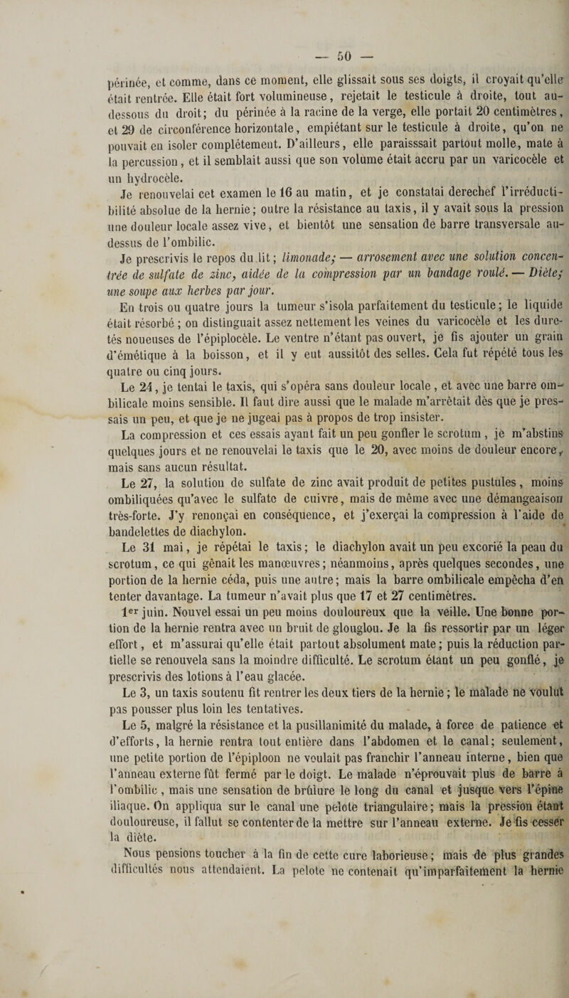 périnée, et comme, dans ce moment, elle glissait sous ses doigts, il croyait qu’elle était rentrée. Elle était fort volumineuse, rejetait le testicule à droite, tout au- dessous du droit; du périnée à la racine de la verge, elle portait 20 centimètres , et 29 de circonférence horizontale, empiétant sur le testicule à droite, qu’on ne pouvait en isoler complètement. D’ailleurs, elle paraisssait partout molle, mate à la percussion, et il semblait aussi que son volume était accru par un varicocèle et un hydrocèle. Je renouvelai cet examen le 16 au matin, et je constatai derechef l’irréducti¬ bilité absolue de la hernie; outre la résistance au taxis, il y avait sous la pression une douleur locale assez vive, et bientôt une sensation de barre transversale au- dessus de l’ombilic. Je prescrivis le repos du lit ; limonade; — arrosement avec une solution concen¬ trée de sulfate de zinc, aidée de la compression par un bandage roulé. — Diète; une soupe aux herbes par jour. En trois ou quatre jours la tumeur s’isola parfaitement du testicule; le liquide était résorbé ; on distinguait assez nettement les veines du varicocèle et les dure¬ tés noueuses de l’épiplocèle. Le ventre n’étant pas ouvert, je fis ajouter un grain d’émétique à la boisson, et il y eut aussitôt des selles. Gela fut répété tous les quatre ou cinq jours. Le 24, je tentai le taxis, qui s’opéra sans douleur locale , et avec une barre om-' bilicale moins sensible. Il faut dire aussi que le malade m’arrêtait dès que je pres¬ sais un peu, et que je ne jugeai pas à propos de trop insister. La compression et ces essais ayant fait un peu gonfler le scrotum , je m’abstins quelques jours et ne renouvelai le taxis que le 20, avec moins de douleur encore ,, mais sans aucun résultat. Le 27, la solution de sulfate de zinc avait produit de petites pustules, moins ombiliquées qu’avec le sulfate de cuivre, mais de même avec une démangeaison très-forte. J’y renonçai en conséquence, et j’exerçai la compression à l’aide de bandelettes de diachylon. Le 31 mai, je répétai le taxis ; le diachylon avait un peu excorié la peau du scrotum, ce qui gênait les manœuvres; néanmoins, après quelques secondes, une portion de la hernie céda, puis une autre; mais la barre ombilicale empêcha d’en tenter davantage. La tumeur n’avait plus que 17 et 27 centimètres. 1er juin. Nouvel essai un peu moins douloureux que la veille. Une bonne por¬ tion de la hernie rentra avec un bruit de glouglou. Je la fis ressortir par un léger effort, et m’assurai qu’elle était partout absolument mate ; puis la réduction par¬ tielle se renouvela sans la moindre difficulté. Le scrotum étant un peu gonflé, je prescrivis des lotions à l’eau glacée. Le 3, un taxis soutenu fit rentrer les deux tiers de la hernie ; le malade ne voulut pas pousser plus loin les tentatives. Le 5, malgré la résistance et la pusillanimité du malade, à force de patience et d’efforts, la hernie rentra tout entière dans l’abdomen et le canal; seulement, une petite portion de l’épiploon ne voulait pas franchir l’anneau interne, bien que l’anneau externe fût fermé par le doigt. Le malade n’éprouvait plus de barre à l’ombilic , mais une sensation de brûlure le long du canal et jusque vers l’épine iliaque. On appliqua sur le canal une pelote triangulaire; mais la pression étant douloureuse, il fallut se contenter de la mettre sur l’anneau externe. Je fis cesser la diète. Nous pensions toucher à la fin de cette cure laborieuse ; mais de plus grandes difficultés nous attendaient. La pelote ne contenait qu’imparfaitement la hernie