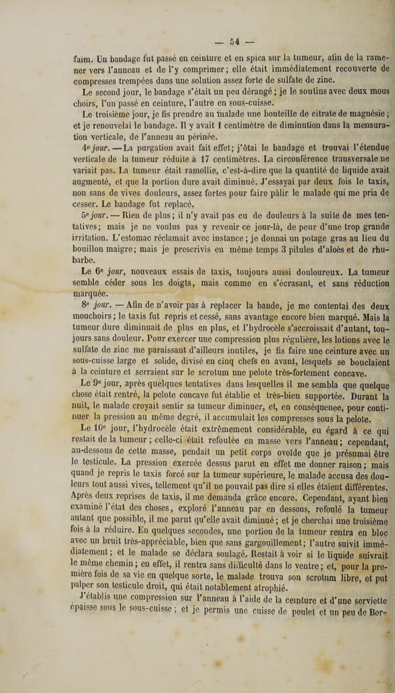 faim. Un bandage fut passé en ceinture et en spica sur la tumeur, afin de la rame¬ ner vers l’anneau et de l’y comprimer; elle était immédiatement recouverte de compresses trempées dans une solution assez forte de sulfate de zinc. Le second jour, le bandage s’était un peu dérangé ; je le soutins avec deux mous «hoirs, l’un passé en ceinture, l’autre en sous-cuisse. Le troisième jour, je fis prendre au malade une bouteille de citrate de magnésie ; et je renouvelai le bandage. Il y avait 1 centimètre de diminution dans la mensura¬ tion verticale, de l’anneau au périnée. 4e jour.—La purgation avait fait effet; j’ôtai le bandage et trouvai l’étendue verticale de la tumeur réduite à 17 centimètres. La circonférence transversale ne variait pas. La tumeur était ramollie, c’est-à-dire que la quantité de liquide avait augmenté, et que la portion dure avait diminué. J’essayai par deux fois le taxis, non sans de vives douleurs, assez fortes pour faire pâlir le malade qui me pria de cesser. Le bandage fut replacé. 5e jour. — Rien de plus ; il n’y avait pas eu de douleurs à la suite de mes ten¬ tatives; mais je ne voulus pas y revenir ce jour-là, de peur d’une trop grande irritation. L’estomac réclamait avec instance; je donnai un potage gras au lieu du bouillon maigre; mais je prescrivis en même temps 3 pilules d’aloès et de rhu¬ barbe. Le 6e jour, nouveaux essais de taxis, toujours aussi douloureux. La tumeur semble céder sous les doigts, mais comme en s’écrasant, et sans réduction marquée. 8e jour. — Afin de n’avoir pas à replacer la bande, je me contentai des deux mouchoirs ; le taxis fut repris et cessé, sans avantage encore bien marqué. Mais la tumeur dure diminuait de plus en plus, et l’hydrocèle s’accroissait d’autant, tou¬ jours sans douleur. Pour exercer une compression plus régulière, les lotions avec le sulfate de zinc me paraissant d’ailleurs inutiles, je fis faire une ceinture avec un sous-cuisse large et solide, divisé en cinq chefs en avant, lesquels se bouclaient à la ceinture et serraient sur le scrotum une pelote très-fortement concave. Le 9e jour, après quelques tentatives dans lesquelles il me sembla que quelque chose était rentré, la pelote concave fut établie et très-bien supportée. Durant la nuit, le malade croyait sentir sa tumeur diminuer, et, en conséquenee, pour conti¬ nuer la pression au même degré, il accumulait les compresses sous la pelote. Le 10e jour, l’hydrocèle était extrêmement considérable, eu égard à ce qui restait de la tumeur ; celle-ci était refoulée en masse vers l’anneau ; cependant, au-dessous de cette masse, pendait un petit corps ovoïde que je présumai être le testicule. La pression exercée dessus parut en effet me donner raison ; mais quand je repris le taxis forcé sur la tumeur supérieure, le malade accusa des dou¬ leurs tout aussi vives, tellement qu’il ne pouvait pas dire si elles étaient différentes. Après deux reprises de taxis, il me demanda grâce encore. Cependant, ayant bien examiné l’état des choses, exploré l’anneau par en dessous, refoulé la tumeur autant que possible, il me parut qu’elle avait diminué; et je cherchai une troisième fois à la réduire. En quelques secondes, une portion de la tumeur rentra en bloc avec un bruit très-appréciable, bien que sans gargouillement; l’autre suivit immé¬ diatement ; et le malade se déclara soulagé. Restait à voir si le liquide suivrait le même chemin; en effet, il rentra sans difficulté dans le ventre; et, pour la pre¬ mière fois de sa vie en quelque sorte, le malade trouva son scrotum libre, et put palper son testicule droit, qui était notablement atrophié. j;étab!is une compression sur l’anneau à l’aide de la ceinture et d’une serviette «paisse sous le sous-cuisse ; et je permis une cuisse de poulet et un peu de Bor-