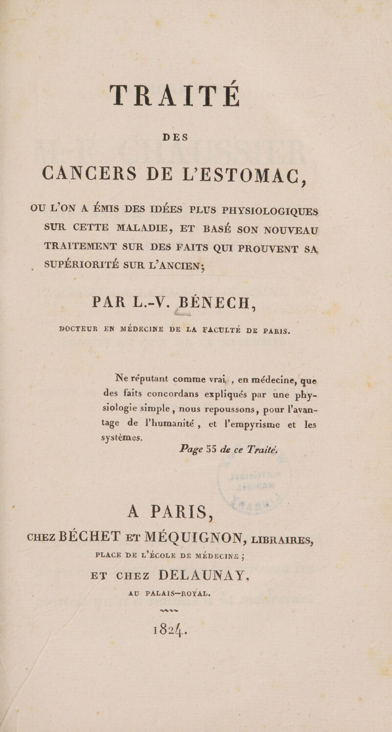 DES CANCERS DE L’ESTOMAC, OU l’on a EMIS DES IDÉES PLUS PHYSIOLOGIQUES SUR. CETTE MALADIE J ET BASE SON NOUVEAU TRAITEMENT SUR DES FAITS QUI PROUVENT SA SUPÉRIORITÉ SUR l’ANCIEN^ PAR L.-V. BÉNECH, SOCTEtJR EN MÉDECINE DE LA EACULTÉ DE PARIS. Ne reputant comme vrav , en médecine, que des faits concordans expliques par une phy¬ siologie simple , nous repoussons, pour l’avan¬ tage de l’humanité , et l’empyrisme et les systèmes. Pag^e de ce Traité, A PARIS, CHEZ BÉCHET ET MÉQUIGNON, libraires, PLACE DE l’École de médecine j ET CHEZ DELAUNAY, AU PALAIS-ROYAL. 1824.