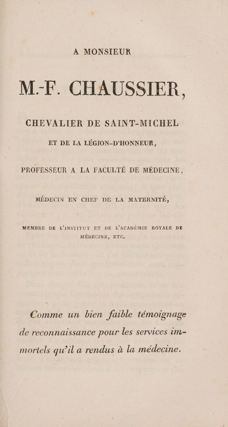 A MONSIEUR M.-F. CHAUSSIER, CHEVALIER DE SAINT-MICHEL ET DE LA LÉGION-D’HONNEUR, PROFESSEUR A LA FACULTÉ DE MÉDECINE, >IÉDECÏN EN CHEF DE LA MATERNITE, MEMBRE DE lTwSTITUT ET DE l’ACADÉMIE ROYALE DE MÉDECINE, ETC, Comme un bien faible témoignage de reconnaissance pour les services im^ mortels qidil a rendus à la médecine.