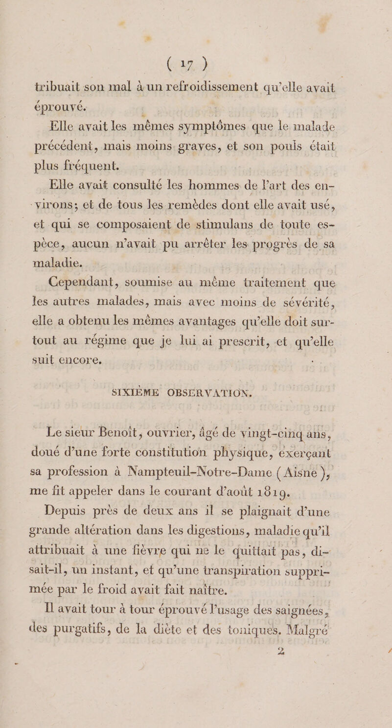 tribuait son mal à un refroidissement qu’elle avait éprouvé. Elle avait les mêmes symptômes que le malade précédent ^ mais moins graves, et son pouls était plus fréquent. Elle avait consulté les hommes de l’art des en¬ virons ; et de tous les remèdes dont elle avait usé, et qui se composaient de stimulans de toute es¬ pèce , aucun n’avait pu arrêter les progrès de sa maladie. Cependant, soumise au même traitement que les auti’es malades, mais avec moins de sévérité, elle a obtenu les mêmes avantages qu’elle doit sur¬ tout au régime que je lui ai prescrit, et qu’elle suit encore. SIXIÈME OBSERVATldX. Le sieur Benoît, ouvrier, âgé de vingt-cinq ans, doué d’une forte constitution physique, exerçant sa profession à Nampteuil-Notre-Dame (Aisne), me fit appeler dans le courant d’aoùt 1819. Depuis près de deux ans il se plaignait d’une grande altération dans les digestions, maladie qu’il attribuait à une fièvre qui ne le quittait pas, di¬ sait-il, un instant, et qu’une transpiration suppri¬ mée par le froid avait fait naître. Il avait tour à tour éprouvé l’usage des saignées, des purgatifs, de la diète et des toniques. Malgré