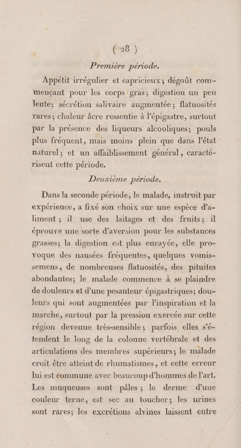 Première période. Appétit irrégulier et capricieux; dégoût com¬ mençant pour les corps'gras; digestion un peu lente; sécrétion saliyaire augmentée ; flatuosités rares; cîialeur âcre ressentie à Pépigastre, surtout par la présence des liqueurs alcooliques; pouls plus fréquent, mais moins plein que dans l’état ' naturel; et un affaiblissement général, caracté¬ risent cette période. Deuxième période. Dans la seconde période, le malade, instruit par expérience, a fixé son choix sur une espèce d’a¬ liment ; il use des laitages et des fruits ; il éprouve une sorte d’aversion pour les substances grasses; la digestion est plus enrayée, elle pro¬ voque des nausées fréquentes, quelques vomis- semens, de nombreuses flatuosités, des pituites abondantes; le malade commence à se plaindre de douleurs et d’une pesanteur épigastriques; dou¬ leurs qui sont augmentées par l’inspiration et la marche, sm'tout par la pression exercée sur cette région devenue très»sensible ; parfois elles s’é¬ tendent le long de la colonne vertébrale et des articulations des membres supérieurs; le malade croit être atteint de rhumatismes, et cette erreur lui est commune avec beaucoup d’hommes de l’art. Les muqueuses sont pâles ; le derme d’une couleur terne, est sec au toucher; les urines sont rares; les excrétions alvines laissent entre
