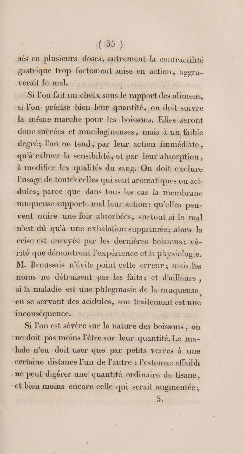 ses en plusieurs doses, autrement la contractilité gastrique trop fortement jmise en action, aggra¬ verait le mal. , ' Si l’on fait un choix sous le rapport des alimens, si l’on précise bien leur quantité^ on doit suivre la même marche pour les boissons. Elles seront donc sucrées et mucilagineuses, mais à un, faible degréj l’oil ne tend, par leur action immédiate, qu’à calmer la sensibilité, et par leur absorption, à modifier les qualités du sang. On doit exclure l’usage de toutes celles qui sont aromatiques ou acb dules^ parce que dans tous les cas la membrane muqueuse supporte mal leur action; qu’elles peu¬ vent nuire une fois absorbées, surtout si le mal n’est du qu’à une exhalation supprimée ; alors la crise est enrayée par les dernières boissons ; vé¬ rité que démontrent l’expérience et la physiologie. M. Broussais n’évite point cette erreur ; mais les noms ne détruisent pas ’ les faits ; et d’ailleurs , si la maladie est une phlegmasie de la muqueuse en se servant des acidulés, son traitement est une inconséquence. „ . Si l’on est sévère sur la nature des boissons, on ne doit pas moins l’être sur leur quantité. Le ma¬ lade n’en doit user que par petits verres à une certaine distance l’un de l’autre : l’estomac affaibli ne peut digérer une quantité ordinaire de tisane, et bien moins encore celle qui serait augmentée ; 5.