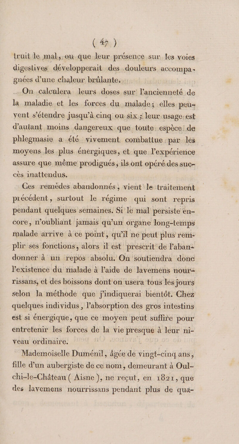 ( *7 ) iruit le mal j ou que leur présence sur les voies digestives développerait des douleurs accompa^ gnées d’une ciialeur brûlantei On calculera lem’s doses sur l’ancienneté de la maladie et les forces du malade *, elles peu¬ vent s’étendre jusqu’à cinq ou six;, leur usage;est d’autant moins dangereux que toute espèce, de pblegmasie a été vivement combattue par les moyens les plus énergiques, et que l’expérience assure que même prodigués, ils ont opéré des suc¬ cès inattendus. Ces remèdes abandonnés, vient le traitement précédent, surtout le régime qui sont repris pendant quelques semaines. Si le mal persiste en¬ core, n’oubliant jamais qu’un organe long-temps malade arrive à ce point, qu’il ne peut plus rem^ plir ses fonctions, alors il est prescrit^de l’aban^ donner à un repôs absolu. On soutiendra donc l’existence du malade à l’aide de lavemens nour- rissans, et des boissons dont on usera tousles jours selon la méthode que j’indiquerai bientôt. Chez quelques individus, l’absorption des gros intestins est si énergique, que ce moyen peut suffire pour entretenir les forces de la vie presque à leur ni¬ veau ordinaire. Mademoiselle Duménil, âgée de vingt-cinq ans , fdle d’un aubergiste de ce nom, demeurant à Oul- chi-le-Château ( Aisne), ne reçut, en 1821, que des lavemens nourrissans pendant plus de qua-