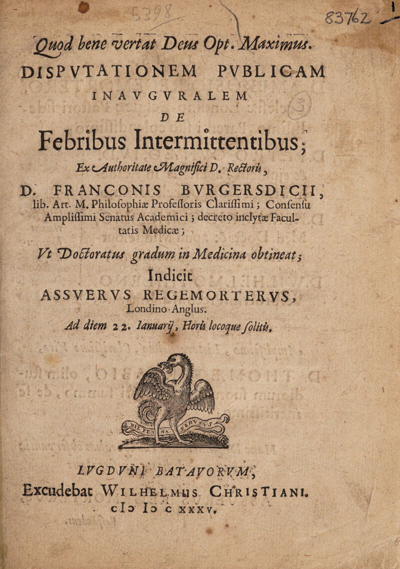 'I '^Qmd hene vertat Dem Opt. Maximm. DISPVTATIONEM PVBLICAM INAVGVRALEM D E Febribus Intermittentibus; Ex t^uthoritate dM^agntfici P. ReSiom ^ X>. FR AN CONIS B VRGERSDI CII, lib. Art. M, Philofophise Profefloris Clariffimi; Confeniu Ampliilimi Senatus Academici > decreto inclytte Facul¬ tatis Medicae) Vt n)o5ioratm gradum In Medicina obtineat^ Indicic ASSVERVS REGEMORTERVS, Londino' Angliis. Ad diem 22. lamartj, Woru locoque /olitis. LFGD VN/ BATAFO Excudebac W i l ilfe L: m u s C h*r i s T i a n i. cla 16 E XXXV,' '