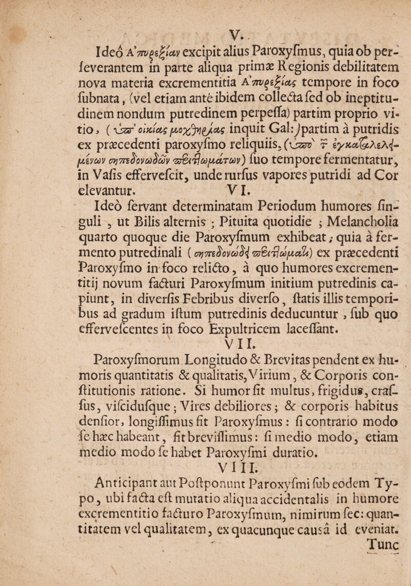 V.. Ideo A^Tw^i^iuv excipit alius Paroxyfmus, quia ob per- feverantem in parte aliqua primas Regionis debilitatem nova materia excrementitia tempore in foco fubnata, (vel etiam ante ibidem colledafed ob ineptitu- dinem nondum putredinem perpeflfa) partim proprio vi¬ tio ^ oiKiug inquit Gal:Jpartim a putridis ex prascedenti paroxyfmo reliquiis, (\jz3v r fjLivcov c^TTsS^Qvco^m '^3^'^ct)f^circov) fuo tempore fermentatur, inVafis effervcfcit, underurflis vapores putridi ad Cor elevantur. VI. Ideo fervant determinatam Periodum humores fin- guli 5 ut Bilis alternis ; Pituita quotidie ; Melancholia quarto quoque die Paroxyfinum exhibeat; quia a fer¬ mento putredinali (ayjTn^ovoo^ ex praecedenti Paroxyfmo imfoco relido, a quo humoresexcremen- titij novum faduri Paroxyfinum initium putredinis ca¬ piunt, in diverfis Febribus diverfo, flatis illis tempori¬ bus ad gradum iftum putredinis deducuntur , fub quo effervefcentes in foco Expultricem lacellant. VIL Paroxyfmorum Longitudo & Brevitas pendent ex hu¬ moris quantitatis & qualitatis. Virium 5 & Corporis con- ftitutionis ratione. Si humor fit multus, frigidut, craf. fus, vifcidufque; Vires debiliores; & corporis habitus denfior, longiflimusfit Paroxyfinus: fi contrario modo fe-haschabeant, fitbreviflimus: fi medio modo, etiam medio modo fe habet Paroxyfmi duratio. VlII. Anticipant aut Poftponnnt Paroxyfmi (ub eodem Ty¬ po, ubi fadaeft mutatio aliqua accidentalis in humore excrementitio faduro Paroxyfinum, nimirum fec: quan¬ titatem vel qualitatem, ex quacunque causa id eveniar.  Tunc