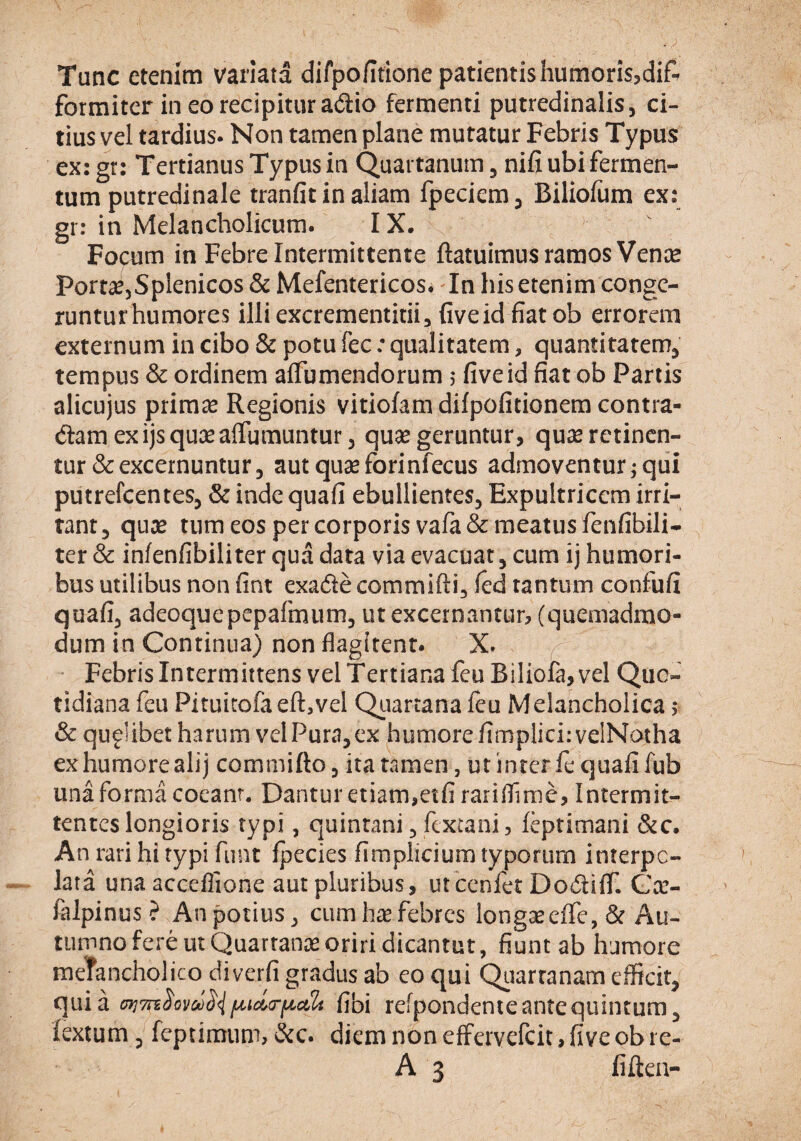 Tunc etenim variata difpofitione patientis humorisjdif-^ formiter in eo recipitur adio fermenti putredinalis, ci¬ tius vel tardius. Non tamen plane mutatur Febris Typus ex: gr: Tertianus Typus in Quartanum, nifi ubi fermen¬ tum putredinale tranfit in aliam fpeciem, Biliolum ex: gr: in Melancholicum. IX. Focum in Febre Intermittente ftatuimus ramos Vence Port^5Splenicos & Mefentericos. In his etenim conge¬ runtur humores illi excrementitii, five id fiat ob errorem externum in cibo & potu fec: qualitatem, quantitatem, tempus & ordinem alTumendorum, five id fiat ob Partis alicujus primae Regionis vitiofam difpofitionera contra¬ dam ex ijs quas alTumuntur, qu<e geruntur, quse retinen¬ tur & excernuntur, autquseforinfecus admoventur;qui putrefeentes, & inde quafi ebullientes. Expultricem irri¬ tant, quae tum eos per corporis vafa& meatus fenfibili- ter & infenfibiliter qua data via evacuat, cum ij humori¬ bus utilibus non fint exade commifti, fed tantum confufi quafi, adeoquepepafmum, ut excernantur, (quemadmo¬ dum in Continua) non flagitent. X. f Febris Intermittens vel Tertiana feu Biliola,vel Quo¬ tidiana feu Pituitofa eft^vel QLiartana feu Melancholica; & quflibet harum velPura,cx humorefimpliciivelNotha ex humore alij commifto, ita tamen, ut inter fe quali fub una forma coeanr. Dantur etiam,etfi rariflime, Intermit¬ tentes longioris typi, quintani, fextani 5 feptimani &c. An rari hi typi funt Ipecies fimplicium typorum interpo¬ lata una acccflione aut pluribus, utccnfet DodiflT. Gar- falpinus? An potius, cum hae febres longseclTe, & Au¬ tumno fere ut Quarranee oriri dicantut, fiunt ab humore meTancholico diverfi gradus ab eo qui Qiiartanam efficit, quia fibi refpondente ante quintum, fextum 5 feptimum, &c. diem non effervefeit, five ob re- A 3 fi lien-